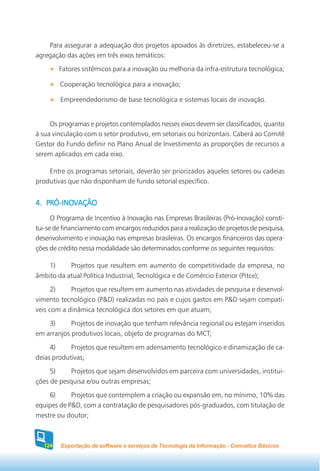 Para assegurar a adequação dos projetos apoiados às diretrizes, estabeleceu-se a
agregação das ações em três eixos temáticos:
        Fatores sistêmicos para a inovação ou melhoria da infra-estrutura tecnológica;

        Cooperação tecnológica para a inovação;

        Empreendedorismo de base tecnológica e sistemas locais de inovação.


     Os programas e projetos contemplados nesses eixos devem ser classificados, quanto
à sua vinculação com o setor produtivo, em setoriais ou horizontais. Caberá ao Comitê
Gestor do Fundo definir no Plano Anual de Investimento as proporções de recursos a
serem aplicados em cada eixo.

    Entre os programas setoriais, deverão ser priorizados aqueles setores ou cadeias
produtivas que não disponham de fundo setorial específico.


   PRÓ-INOV
4. PRÓ-INOVAÇÃO
      O Programa de Incentivo à Inovação nas Empresas Brasileiras (Pró-Inovação) consti-
tui-se de financiamento com encargos reduzidos para a realização de projetos de pesquisa,
desenvolvimento e inovação nas empresas brasileiras. Os encargos financeiros das opera-
ções de crédito nessa modalidade são determinados conforme os seguintes requisitos:

    1)     Projetos que resultem em aumento de competitividade da empresa, no
âmbito da atual Política Industrial, Tecnológica e de Comércio Exterior (Pitce);
      2)    Projetos que resultem em aumento nas atividades de pesquisa e desenvol-
vimento tecnológico (P&D) realizadas no país e cujos gastos em P&D sejam compatí-
veis com a dinâmica tecnológica dos setores em que atuam;
    3)      Projetos de inovação que tenham relevância regional ou estejam inseridos
em arranjos produtivos locais, objeto de programas do MCT;
     4)     Projetos que resultem em adensamento tecnológico e dinamização de ca-
deias produtivas;
     5)    Projetos que sejam desenvolvidos em parceira com universidades, institui-
ções de pesquisa e/ou outras empresas;
    6)      Projetos que contemplem a criação ou expansão em, no mínimo, 10% das
equipes de P&D, com a contratação de pesquisadores pós-graduados, com titulação de
mestre ou doutor;



  124   Exportação de software e serviços de Tecnologia da Informação - Conceitos Básicos
 