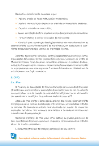 Os objetivos específicos são traçados a seguir:

         Apoiar a criação de novas instituições de microcrédito;

         Apoiar a reestruturação e expansão de entidades de microcrédito existentes;

         Capacitar entidades de microcrédito;

         Apoiar a ampliação da oferta privada de serviços às organizações de microcrédito;

         Formar/fortalecer a rede de instituições de microcrédito;

       Contribuir para a construção de soluções coletivas e de mercado que visem ao
desenvolvimento sustentável da indústria de microfinanças, em especial para o supri-
mento de recursos (funding) e sistemas de informação e gestão.


      A clientela do programa é constituída por Organizações Não Governamentais (ONG),
Organizações da Sociedade Civil de Interesse Público (Oscip), Sociedades de Crédito ao
Microempreendedor (SCM), lideranças comunitárias, associações e entidades de classe,
instituições financeiras oficiais e privadas e demais instituições que atuam com microcrédito
ou se proponham a atuar nesse segmento. O apoio do Sebrae deve ser obtido através da
articulação com esse órgão nos estados.

6. CNPQ

6.a. Rhae

     O Programa de Capacitação de Recursos Humanos para Atividades Estratégicas
(Rhae) tem por objetivo melhorar as condições de competitividade do país no ambiente
internacional por meio da elevação da capacidade tecnológica em temas selecionados
por sua relevância estratégica, de acordo com as diretrizes do MCT.

      A lógica do Rhae orienta-se para o apoio a projetos de pesquisa e desenvolvimento
tecnológico e para o estímulo à colaboração entre empresas, universidades e institutos
de pesquisa, não devendo ser utilizado para substituição dos quadros de pessoal das
instituições executoras, nem tampouco para viabilizar a formação de indivíduos em
cursos formais de pós-graduação.

     Os clientes prioritários do Rhae são as MPEs, públicas ou privadas, produtoras de
bens e prestadoras de serviços, que atuam em parceria com universidades e institutos
através de projetos cooperativos.

     São algumas estratégias do Rhae para consecução do seu objetivo:



   128   Exportação de software e serviços de Tecnologia da Informação - Conceitos Básicos
 