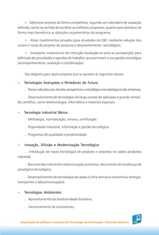 Selecionar projetos de forma competitiva, segundo um calendário de avaliação
definido, tanto no sentido de escolher as melhores propostas, quanto para distribuir de
forma mais harmônica as dotações orçamentárias do programa;

         Atrair investimentos privados para atividades de C&T, mediante redução dos
custos e riscos de projetos de pesquisa e desenvolvimento tecnológico;

         Incorporar mecanismos de instrução (avaliação ex-ante ou prospecção) para
definição de prioridades e agendas de trabalho, que permitam a sua gestão estratégica
(acompanhamento, avaliação e coordenação).


     São elegíveis para apoio projetos que se ajustem às seguintes classes:

    Tecnologias Avançadas e Portadoras do Futuro
                            Portadoras    Futuro
                                           uturo:
       Temas indicados por estudos prospectivos e estratégias mercadológicas das empresas;

       Desenvolvimento de tecnologias de largo campo de aplicação e grande conteú-
do científico, como biotecnologia, informática e materiais especiais.


    Tecnologia Industrial Básica
                          Básica:
       Metrologia, normalização, ensaios, certificação;

       Propriedade industrial, informação e gestão tecnológica;

       Programas de qualidade e produtividade.


                                     Tecnológica
                                      ecnológica:
    Inovação, Difusão e Modernização Tecnológica
         Introdução de novas tecnologias de produtos e processo na cadeia produtiva
industrial;

       Reconversão industrial e reestruturação produtiva, decorrentes de mudanças de
paradigma tecnológico;

      Desenvolvimento de tecnologias de apoio à infra-estrutura econômica (energia,
transportes e telecomunicações).


    Tecnologias Ambientais:
       Aproveitamento da biodiversidade brasileira;

       Gerenciamento de ecosistemas;



  Exportação de software e serviços de Tecnologia da Informação - Conceitos Básicos   129
 