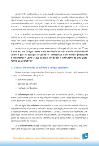 Atualmente, qualquer bem ou serviço pode ser produzido por indivíduos indepen-
dentes que, agrupados provisoriamente em torno de um projeto, colaboram através da
plataforma da Internet de pontos remotos distintos. Ou seja, qualquer pessoa pode fazer
parte do desenvolvimento de algum projeto, e não importa a sua nacionalidade, a sua
empresa, ou até mesmo onde esteja fisicamente localizado, pois ele pode colaborar e
contribuir através da conectividade e da capacidade de colaborar que a Internet oferece.

     Esse cenário faz com que estejamos vivendo, agora, a fase da globalização dos
indivíduos, e não mais dos países ou das empresas, em que cada pessoa, cada colabo-
rador, tem como seu principal ativo o seu conhecimento que, estruturado em torno de
algum bem ou serviço, pode ser disponibilizado em qualquer lugar, a qualquer hora.

     Atualmente, as grandes questões a serem respondidas pelos indivíduos são: “Como
é que eu me integro nessa nova realidade de um mundo colaborativo?
Como é que eu consigo ser global e competitivo num mundo globalizado
e instantâneo? Como é que consigo ser global e fazer parte de uma plata-
forma colaborativa?”


II. Estrutura do mercado de software e serviços associados
     Diversos autores e organizações de estudos e pesquisa dividem tradicionalmente
o setor de software em três grupos:
        Software-pacote
        Serviços de software
        Software embarcado


     O software-pacote é caracterizado por ser um software pronto, acabado, que
         software-pacote
em muitas situações pode até ser adquirido em varejo ou outros canais de comercialização
direta. Exemplos claros são os sistemas operacionais e os editores de texto.

     Os serviços de software compreendem uma variedade de serviços direta ou
indiretamente relacionados a software, desde capacitação, manutenção e suporte até
o desenvolvimento completo sob encomenda. Ou seja, um serviço de software tam-
bém pode resultar em um software, mas que tenha sido modelado ou customizado a
partir de necessidades claramente identificadas pelo consumidor ao encomendar o
desenvolvimento do mesmo.

     Já o software embarcado corresponde àquele estreitamente ligado à arquitetu-
ra de uma máquina de uso específico, sem a qual ele não terá utilidade.



  Exportação de software e serviços de Tecnologia da Informação - Conceitos Básicos   13
 