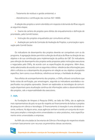 Tratamento de resíduos e gestão ambiental; e

        Atendimento e certificação das normas ISO 14000.


     A seleção dos projetos a serem atendidos em resposta à demanda do Rhae seguirá
as seguintes etapas:
         Exame da carteira de projetos para efeitos de enquadramento e definição de
prioridades, pelo Comitê Gestor;
          Instrução dos projetos enquadrados por consultores ad-hoc;
        Avaliação por parte da Comissão de Avaliação de Projetos; e priorização e apro-
vação pelo Comitê Gestor.


      Os indicadores de desempenho dos projetos deverão ser compatíveis com os do
programa. A agregação destes permitirá a aferição da eficácia do Rhae na direção de seu
objetivo e de sua contribuição para implementação da política de C&T. Os indicadores
para aferição de desempenho dos projetos serão propostos pelas instituições executoras
e negociados pelo CNPq, de acordo com as especificações do programa. Além disso,
serão selecionados de acordo com os seguintes critérios: relevância das informações para
aferir a eficácia ou o desempenho do programa em relação ao seu objetivo e propósito
específico, bem como a sua eficiência; referência ao tempo; e facilidade de aferição.

     Para efeitos de acompanhamento dos projetos, o CNPq utilizará consultores que
farão visitas de verificação, por amostragem, segundo os indicadores acordados e es-
pecificados nos projetos aprovados. Devem ser exploradas as tecnologias de comuni-
cação disponíveis para atualização contínua de informações sobre o desenvolvimento
dos projetos, sob a responsabilidade dos executores.

    APs
7. FAPs
      As Fundações de Amparo à Pesquisa (FAPs), ao lado do CNPq, são as agências
mais representativas do país no que diz respeito ao financiamento de bolsas e projetos
de pesquisa em ciência e tecnologia. O financiamento à inovação é uma atividade re-
cente, embora, há alguns anos, essas agências venham criando um conjunto de incen-
tivos para ampliar a interação entre universidades e o setor produtivo, mais especifica-
mente entre universidades e empresas.

     As FAPs são vinculadas às Secretarias de Ciência e Tecnologia do respectivo estado
e contam basicamente com recursos orçamentários dessas secretarias.



  130     Exportação de software e serviços de Tecnologia da Informação - Conceitos Básicos
 