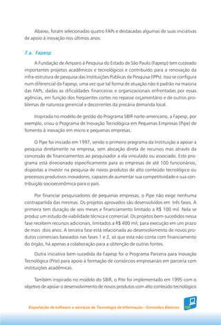 Abaixo, foram selecionadas quatro FAPs e destacadas algumas de suas iniciativas
de apoio à inovação nos últimos anos:


7.a. Fapesp

     A Fundação de Amparo à Pesquisa do Estado de São Paulo (Fapesp) tem custeado
importantes projetos acadêmicos e tecnológicos e contribuído para a renovação da
infra-estrutura de pesquisa das Instituições Públicas de Pesquisa (IPPs). Isso se configura
num diferencial da Fapesp, uma vez que tal forma de atuação não é padrão na maioria
das FAPs, dadas as dificuldades financeiras e organizacionais enfrentadas por essas
agências, em função dos freqüentes cortes no repasse orçamentário e de outros pro-
blemas de natureza gerencial e decorrentes da precária demanda local.

    Inspirada no modelo de gestão do Programa SBIR norte-americano, a Fapesp, por
exemplo, criou o Programa de Inovação Tecnológica em Pequenas Empresas (Pipe) de
fomento à inovação em micro e pequenas empresas.

     O Pipe foi iniciado em 1997, sendo o primeiro programa da Instituição a apoiar a
pesquisa diretamente na empresa, sem alocação direta de recursos mas através da
concessão de financiamentos ao pesquisador a ela vinculado ou associado. Este pro-
grama está direcionado especificamente para as empresas de até 100 funcionários,
dispostas a investir na pesquisa de novos produtos de alto conteúdo tecnológico ou
processos produtivos inovadores, capazes de aumentar sua competitividade e sua con-
tribuição socioeconômica para o país.

     Por financiar pesquisadores de pequenas empresas, o Pipe não exige nenhuma
contrapartida das mesmas. Os projetos aprovados são desenvolvidos em três fases. A
primeira tem duração de seis meses e financiamento limitado a R$ 100 mil. Nela se
produz um estudo de viabilidade técnica e comercial. Os projetos bem-sucedidos nessa
fase recebem recursos adicionais, limitados a R$ 400 mil, para execução em um prazo
de mais dois anos. A terceira fase está relacionada ao desenvolvimento de novos pro-
dutos comerciais baseados nas fases 1 e 2, só que esta não conta com financiamento
do órgão, há apenas a colaboração para a obtenção de outras fontes.

      Outra iniciativa bem-sucedida da Fapesp foi o Programa Parceria para Inovação
Tecnológica (Pite) para apoio à formação de consórcios empresariais em parceria com
instituições acadêmicas.

     Também inspirado no modelo do SBIR, o Pite foi implementado em 1995 com o
objetivo de apoiar o desenvolvimento de novos produtos com alto conteúdo tecnológico



  Exportação de software e serviços de Tecnologia da Informação - Conceitos Básicos   131
 