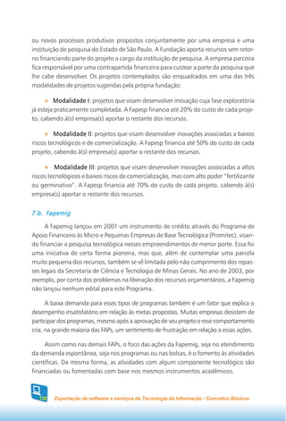 ou novos processos produtivos propostos conjuntamente por uma empresa e uma
instituição de pesquisa do Estado de São Paulo. A Fundação aporta recursos sem retor-
no financiando parte do projeto a cargo da instituição de pesquisa. A empresa parceira
fica responsável por uma contrapartida financeira para custear a parte da pesquisa que
lhe cabe desenvolver. Os projetos contemplados são enquadrados em uma das três
modalidades de projetos sugeridas pela própria fundação:

         Modalidade I projetos que visam desenvolver inovação cuja fase exploratória
                      I:
já esteja praticamente completada. A Fapesp financia até 20% do custo de cada proje-
to, cabendo à(s) empresa(s) aportar o restante dos recursos.

         Modalidade II projetos que visam desenvolver inovações associadas a baixos
                      II:
riscos tecnológicos e de comercialização. A Fapesp financia até 50% do custo de cada
projeto, cabendo à(s) empresa(s) aportar o restante dos recursos.

          Modalidade III projetos que visam desenvolver inovações associadas a altos
                       III:
riscos tecnológicos e baixos riscos de comercialização, mas com alto poder “fertilizante
ou germinativo”. A Fapesp financia até 70% do custo de cada projeto, cabendo à(s)
empresa(s) aportar o restante dos recursos.


7.b. Fapemig

      A Fapemig lançou em 2001 um instrumento de crédito através do Programa de
Apoio Financeiro às Micro e Pequenas Empresas de Base Tecnológica (Promitec), visan-
do financiar a pesquisa tecnológica nesses empreendimentos de menor porte. Essa foi
uma iniciativa de certa forma pioneira, mas que, além de contemplar uma parcela
muito pequena dos recursos, também se vê limitada pelo não cumprimento dos repas-
ses legais da Secretaria de Ciência e Tecnologia de Minas Gerais. No ano de 2003, por
exemplo, por conta dos problemas na liberação dos recursos orçamentários, a Fapemig
não lançou nenhum edital para este Programa.

      A baixa demanda para esses tipos de programas também é um fator que explica o
desempenho insatisfatório em relação às metas propostas. Muitas empresas desistem de
participar dos programas, mesmo após a aprovação de seu projeto e esse comportamento
cria, na grande maioria das FAPs, um sentimento de frustração em relação a essas ações.

     Assim como nas demais FAPs, o foco das ações da Fapemig, seja no atendimento
da demanda espontânea, seja nos programas ou nas bolsas, é o fomento às atividades
científicas. Da mesma forma, as atividades com algum componente tecnológico são
financiadas ou fomentadas com base nos mesmos instrumentos acadêmicos.



  132   Exportação de software e serviços de Tecnologia da Informação - Conceitos Básicos
 