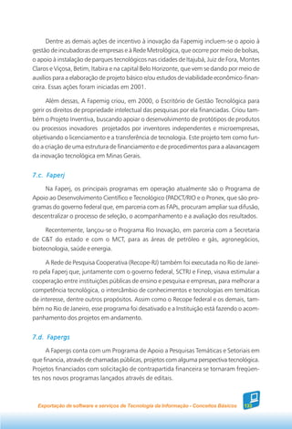 Dentre as demais ações de incentivo à inovação da Fapemig incluem-se o apoio à
gestão de incubadoras de empresas e à Rede Metrológica, que ocorre por meio de bolsas,
o apoio à instalação de parques tecnológicos nas cidades de Itajubá, Juiz de Fora, Montes
Claros e Viçosa, Betim, Itabira e na capital Belo Horizonte, que vem se dando por meio de
auxílios para a elaboração de projeto básico e/ou estudos de viabilidade econômico-finan-
ceira. Essas ações foram iniciadas em 2001.

      Além dessas, A Fapemig criou, em 2000, o Escritório de Gestão Tecnológica para
gerir os direitos de propriedade intelectual das pesquisas por ela financiadas. Criou tam-
bém o Projeto Inventiva, buscando apoiar o desenvolvimento de protótipos de produtos
ou processos inovadores projetados por inventores independentes e microempresas,
objetivando o licenciamento e a transferência de tecnologia. Este projeto tem como fun-
do a criação de uma estrutura de financiamento e de procedimentos para a alavancagem
da inovação tecnológica em Minas Gerais.


7.c. Faperj

    Na Faperj, os principais programas em operação atualmente são o Programa de
Apoio ao Desenvolvimento Científico e Tecnológico (PADCT/RIO e o Pronex, que são pro-
gramas do governo federal que, em parceria com as FAPs, procuram ampliar sua difusão,
descentralizar o processo de seleção, o acompanhamento e a avaliação dos resultados.

     Recentemente, lançou-se o Programa Rio Inovação, em parceria com a Secretaria
de C&T do estado e com o MCT, para as áreas de petróleo e gás, agronegócios,
biotecnologia, saúde e energia.

     A Rede de Pesquisa Cooperativa (Recope-RJ) também foi executada no Rio de Janei-
ro pela Faperj que, juntamente com o governo federal, SCTRJ e Finep, visava estimular a
cooperação entre instituições públicas de ensino e pesquisa e empresas, para melhorar a
competência tecnológica, o intercâmbio de conhecimentos e tecnologias em temáticas
de interesse, dentre outros propósitos. Assim como o Recope federal e os demais, tam-
bém no Rio de Janeiro, esse programa foi desativado e a Instituição está fazendo o acom-
panhamento dos projetos em andamento.


7.d. Fapergs

     A Fapergs conta com um Programa de Apoio a Pesquisas Temáticas e Setoriais em
que financia, através de chamadas públicas, projetos com alguma perspectiva tecnológica.
Projetos financiados com solicitação de contrapartida financeira se tornaram freqüen-
tes nos novos programas lançados através de editais.



  Exportação de software e serviços de Tecnologia da Informação - Conceitos Básicos   133
 