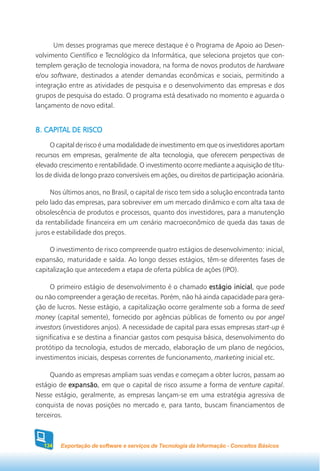Um desses programas que merece destaque é o Programa de Apoio ao Desen-
volvimento Científico e Tecnológico da Informática, que seleciona projetos que con-
templem geração de tecnologia inovadora, na forma de novos produtos de hardware
e/ou software, destinados a atender demandas econômicas e sociais, permitindo a
integração entre as atividades de pesquisa e o desenvolvimento das empresas e dos
grupos de pesquisa do estado. O programa está desativado no momento e aguarda o
lançamento de novo edital.


   CAPITAL
8. CAPITAL DE RISCO
     O capital de risco é uma modalidade de investimento em que os investidores aportam
recursos em empresas, geralmente de alta tecnologia, que oferecem perspectivas de
elevado crescimento e rentabilidade. O investimento ocorre mediante a aquisição de títu-
los de dívida de longo prazo conversíveis em ações, ou direitos de participação acionária.

     Nos últimos anos, no Brasil, o capital de risco tem sido a solução encontrada tanto
pelo lado das empresas, para sobreviver em um mercado dinâmico e com alta taxa de
obsolescência de produtos e processos, quanto dos investidores, para a manutenção
da rentabilidade financeira em um cenário macroeconômico de queda das taxas de
juros e estabilidade dos preços.

     O investimento de risco compreende quatro estágios de desenvolvimento: inicial,
expansão, maturidade e saída. Ao longo desses estágios, têm-se diferentes fases de
capitalização que antecedem a etapa de oferta pública de ações (IPO).

     O primeiro estágio de desenvolvimento é o chamado estágio inicial que pode
                                                                      inicial,
ou não compreender a geração de receitas. Porém, não há ainda capacidade para gera-
ção de lucros. Nesse estágio, a capitalização ocorre geralmente sob a forma de seed
money (capital semente), fornecido por agências públicas de fomento ou por angel
investors (investidores anjos). A necessidade de capital para essas empresas start-up é
significativa e se destina a financiar gastos com pesquisa básica, desenvolvimento do
protótipo da tecnologia, estudos de mercado, elaboração de um plano de negócios,
investimentos iniciais, despesas correntes de funcionamento, marketing inicial etc.

     Quando as empresas ampliam suas vendas e começam a obter lucros, passam ao
estágio de expansão em que o capital de risco assume a forma de venture capital.
           expansão,
Nesse estágio, geralmente, as empresas lançam-se em uma estratégia agressiva de
conquista de novas posições no mercado e, para tanto, buscam financiamentos de
terceiros.



  134    Exportação de software e serviços de Tecnologia da Informação - Conceitos Básicos
 