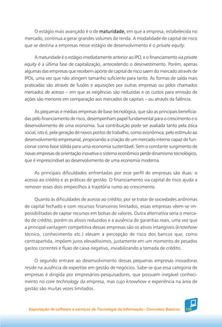 O estágio mais avançado é o de maturidade, em que a empresa, estabelecida no
mercado, continua a gerar grandes volumes de renda. A modalidade de capital de risco
que se destina a empresas nesse estágio de desenvolvimento é o private equity.

     A maturidade é o estágio imediatamente anterior ao IPO, e o financiamento via private
equity é a última fase de capitalização, antecedendo o desinvestimento. Porém, apenas
algumas das empresas que recebem aporte de capital de risco saem do mercado através de
IPOs, uma vez que não atingem tamanho suficiente para tanto. As formas de saída mais
praticadas são através de fusões e aquisições por outras empresas ou pelos chamados
mercados de acesso – em que as exigências são reduzidas e os custos para emissão de
ações são menores em comparação aos mercados de capitais – ou através da falência.

     As pequenas e médias empresas de base tecnológica, que são as principais beneficia-
das pelo financiamento de risco, desempenham papel fundamental para o crescimento e o
desenvolvimento de uma economia. Sua contribuição pode ser avaliada tanto pela ótica
social, isto é, pela geração de novos postos de trabalho, como econômica, pelo estímulo ao
desenvolvimento empresarial, propiciando a criação de um mercado interno capaz de fun-
cionar como base sólida para uma economia sustentável. Sem o constante surgimento de
novas empresas de orientação inovativa o sistema econômico perde dinamismo tecnológico,
que é imprescindível ao desenvolvimento de uma economia moderna.

     As principais dificuldades enfrentadas por esse perfil de empresas são duas: o
acesso ao crédito e as práticas de gestão. O financiamento via capital de risco ajuda a
remover esses dois empecilhos à trajetória rumo ao crescimento.

     Quanto às dificuldades de acesso ao crédito, por se tratar de sociedades anônimas
de capital fechado e com recursos financeiros limitados, essas empresas vêem-se im-
possibilitadas de captar recursos em bolsas de valores. Outra alternativa seria o merca-
do de crédito, porém os ativos reduzidos e a ausência de garantias reais, uma vez que
a principal vantagem competitiva dessas empresas são os ativos intangíveis (knowhow
técnico, conhecimento etc.) elevam a percepção de risco dos bancos que, como
contrapartida, impõem juros elevadíssimos, justamente em um momento de pesados
gastos correntes e fluxo de caixa negativo, inviabilizando a tomada de crédito.

     O segundo entrave ao desenvolvimento dessas pequenas empresas inovadoras
reside na ausência de expertise em gestão de negócios. Sabe-se que essa categoria de
empresas é dirigida por empresários-pesquisadores, que possuem inegável conheci-
mento no core technology da empresa, mas cujo knowhow e experiência na área de
gestão são muitas vezes limitados.



  Exportação de software e serviços de Tecnologia da Informação - Conceitos Básicos   135
 