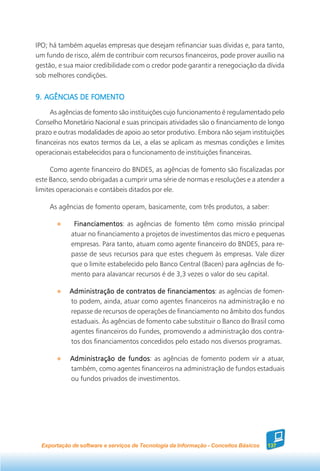 IPO; há também aquelas empresas que desejam refinanciar suas dívidas e, para tanto,
um fundo de risco, além de contribuir com recursos financeiros, pode prover auxílio na
gestão, e sua maior credibilidade com o credor pode garantir a renegociação da dívida
sob melhores condições.


9. AGÊNCIAS DE FOMENTO
     As agências de fomento são instituições cujo funcionamento é regulamentado pelo
Conselho Monetário Nacional e suas principais atividades são o financiamento de longo
prazo e outras modalidades de apoio ao setor produtivo. Embora não sejam instituições
financeiras nos exatos termos da Lei, a elas se aplicam as mesmas condições e limites
operacionais estabelecidos para o funcionamento de instituições financeiras.

     Como agente financeiro do BNDES, as agências de fomento são fiscalizadas por
este Banco, sendo obrigadas a cumprir uma série de normas e resoluções e a atender a
limites operacionais e contábeis ditados por ele.

     As agências de fomento operam, basicamente, com três produtos, a saber:

              Financiamentos as agências de fomento têm como missão principal
              Financiamentos:
             atuar no financiamento a projetos de investimentos das micro e pequenas
             empresas. Para tanto, atuam como agente financeiro do BNDES, para re-
             passe de seus recursos para que estes cheguem às empresas. Vale dizer
             que o limite estabelecido pelo Banco Central (Bacen) para agências de fo-
             mento para alavancar recursos é de 3,3 vezes o valor do seu capital.

            Administração de contratos de financiamentos as agências de fomen-
                                            financiamentos:
            to podem, ainda, atuar como agentes financeiros na administração e no
            repasse de recursos de operações de financiamento no âmbito dos fundos
            estaduais. Às agências de fomento cabe substituir o Banco do Brasil como
            agentes financeiros do Fundes, promovendo a administração dos contra-
            tos dos financiamentos concedidos pelo estado nos diversos programas.

            Administração de fundos as agências de fomento podem vir a atuar,
                               fundos:
            também, como agentes financeiros na administração de fundos estaduais
            ou fundos privados de investimentos.




  Exportação de software e serviços de Tecnologia da Informação - Conceitos Básicos   137
 