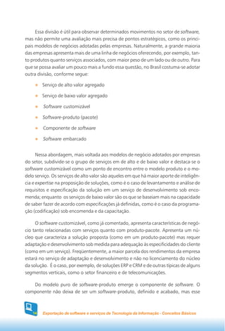 Essa divisão é útil para observar determinados movimentos no setor de software,
mas não permite uma avaliação mais precisa de pontos estratégicos, como os princi-
pais modelos de negócios adotadas pelas empresas. Naturalmente, a grande maioria
das empresas apresenta mais de uma linha de negócios oferecendo, por exemplo, tan-
to produtos quanto serviços associados, com maior peso de um lado ou de outro. Para
que se possa avaliar um pouco mais a fundo essa questão, no Brasil costuma-se adotar
outra divisão, conforme segue:

        Serviço de alto valor agregado

        Serviço de baixo valor agregado

         Software customizável

        Software-produto (pacote)

         Componente de software

         Software embarcado


      Nessa abordagem, mais voltada aos modelos de negócio adotados por empresas
do setor, subdivide-se o grupo de serviços em de alto e de baixo valor e destaca-se o
software customizável como um ponto de encontro entre o modelo produto e o mo-
delo serviço. Os serviços de alto valor são aqueles em que há maior aporte de inteligên-
cia e expertise na proposição de soluções, como é o caso de levantamento e análise de
requisitos e especificação da solução em um serviço de desenvolvimento sob enco-
menda; enquanto os serviços de baixo valor são os que se baseiam mais na capacidade
de saber fazer de acordo com especificações já definidas, como é o caso da programa-
ção (codificação) sob encomenda e da capacitação.

     O software customizável, como já comentado, apresenta características de negó-
cio tanto relacionadas com serviços quanto com produto-pacote. Apresenta um nú-
cleo que caracteriza a solução proposta (como em um produto-pacote) mas requer
adaptação e desenvolvimento sob medida para adequação às especificidades do cliente
(como em um serviço). Freqüentemente, a maior parcela dos rendimentos da empresa
estará no serviço de adaptação e desenvolvimento e não no licenciamento do núcleo
da solução. É o caso, por exemplo, de soluções ERP e CRM e de outras típicas de alguns
segmentos verticais, como o setor financeiro e de telecomunicações.

   Do modelo puro de software-produto emerge o componente de software. O
componente não deixa de ser um software-produto, definido e acabado, mas esse



   14   Exportação de software e serviços de Tecnologia da Informação - Conceitos Básicos
 