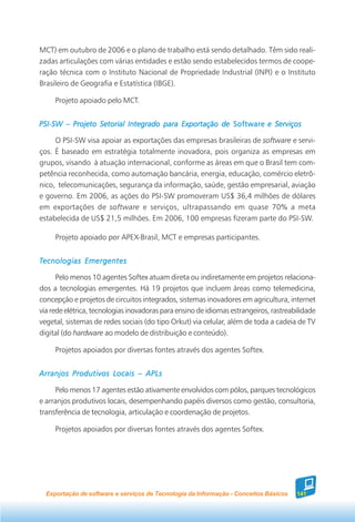 MCT) em outubro de 2006 e o plano de trabalho está sendo detalhado. Têm sido reali-
zadas articulações com várias entidades e estão sendo estabelecidos termos de coope-
ração técnica com o Instituto Nacional de Propriedade Industrial (INPI) e o Instituto
Brasileiro de Geografia e Estatística (IBGE).

     Projeto apoiado pelo MCT.


PSI-SW – Projeto Setorial Integrado para Exportação de Software e Serviços

     O PSI-SW visa apoiar as exportações das empresas brasileiras de software e servi-
ços. É baseado em estratégia totalmente inovadora, pois organiza as empresas em
grupos, visando à atuação internacional, conforme as áreas em que o Brasil tem com-
petência reconhecida, como automação bancária, energia, educação, comércio eletrô-
nico, telecomunicações, segurança da informação, saúde, gestão empresarial, aviação
e governo. Em 2006, as ações do PSI-SW promoveram US$ 36,4 milhões de dólares
em exportações de software e serviços, ultrapassando em quase 70% a meta
estabelecida de US$ 21,5 milhões. Em 2006, 100 empresas fizeram parte do PSI-SW.

     Projeto apoiado por APEX-Brasil, MCT e empresas participantes.


Tecnologias Emergentes

      Pelo menos 10 agentes Softex atuam direta ou indiretamente em projetos relaciona-
dos a tecnologias emergentes. Há 19 projetos que incluem áreas como telemedicina,
concepção e projetos de circuitos integrados, sistemas inovadores em agricultura, internet
via rede elétrica, tecnologias inovadoras para ensino de idiomas estrangeiros, rastreabilidade
vegetal, sistemas de redes sociais (do tipo Orkut) via celular, além de toda a cadeia de TV
digital (do hardware ao modelo de distribuição e conteúdo).

     Projetos apoiados por diversas fontes através dos agentes Softex.


Arranjos Produtivos Locais – APLs

     Pelo menos 17 agentes estão ativamente envolvidos com pólos, parques tecnológicos
e arranjos produtivos locais, desempenhando papéis diversos como gestão, consultoria,
transferência de tecnologia, articulação e coordenação de projetos.

     Projetos apoiados por diversas fontes através dos agentes Softex.




  Exportação de software e serviços de Tecnologia da Informação - Conceitos Básicos    141
 