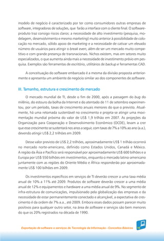 modelo de negócio é caracterizado por ter como consumidores outras empresas de
software, integradoras de soluções, que farão a interface com o cliente final. O software-
produto traz consigo riscos claros: a necessidade de alto investimento (pesquisa, mo-
delagem, desenvolvimento e mesmo marketing) muito anterior à possibilidade de colo-
cação no mercado, sólido apoio de marketing e a necessidade de cativar um elevado
número de usuários para atingir o break even; além de ser um mercado muito compe-
titivo e com grande presença de transnacionais. Nichos existem, mas em setores muito
especializados, o que aumenta ainda mais a necessidade de investimento prévio em pes-
quisa. Exemplos são ferramentas de escritório, utilitários de backup e ferramentas CAD.

    A conceituação do software embarcado é a mesma da divisão proposta anterior-
mente e apresenta um ambiente de negócio similar ao dos componentes de software.


     Tamanho,
III. Tamanho, estrutura e crescimento de mercado
     O mercado mundial de TI, desde o fim de 2000, após a passagem do bug do
milênio, do estouro da bolha da Internet e do atentado de 11 de setembro experimen-
tou, por um período, taxas de crescimento anuais menores do que o previsto. Atual-
mente, há uma retomada sustentável no crescimento e projeta-se atingir uma movi-
mentação mundial próxima do valor de US$ 1,9 trilhão em 2007. As projeções da
Organização para Cooperação e Desenvolvimento Econômico (OCDE), levam a crer
que esse crescimento se sustentará nos anos a seguir, com taxas de 7% a 10% ao ano (a.a.),
devendo atingir US$ 2,2 trilhões em 2009.

     Desse valor previsto de US$ 2,2 trilhões, aproximadamente US$ 1 trilhão ocorrerá
no mercado norte-americano, definido como Estados Unidos, Canadá e México.
A região da Ásia e Pacífico será responsável por aproximadamente US$ 600 bilhões e a
Europa por US$ 550 bilhões em investimentos, enquanto o mercado latino-americano
juntamente com as regiões do Oriente Médio e África responderão por aproximada-
mente US$ 100 bilhões em 2009.

     Os investimentos específicos em serviços de TI deverão crescer a uma taxa média
anual de 10% a 11% até 2009. Produtos de software deverão crescer a uma média
anual de 12% e equipamentos e hardware a uma média anual de 9%. No segmento de
infra-estrutura de comunicações, impulsionado pela globalização das empresas e da
necessidade de estar permanentemente conectado e alcançável, a expectativa de cres-
cimento é da ordem de 7% a.a., até 2009. Embora esses dados possam parecer muito
positivos para qualquer outro setor, na área de software e serviços são bem menores
do que os 20% registrados na década de 1990.



  Exportação de software e serviços de Tecnologia da Informação - Conceitos Básicos   15
 