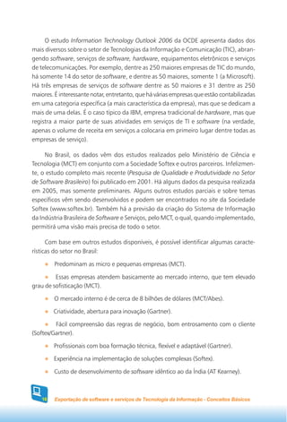 O estudo Information Technology Outlook 2006 da OCDE apresenta dados dos
mais diversos sobre o setor de Tecnologias da Informação e Comunicação (TIC), abran-
gendo software, serviços de software, hardware, equipamentos eletrônicos e serviços
de telecomunicações. Por exemplo, dentre as 250 maiores empresas de TIC do mundo,
há somente 14 do setor de software, e dentre as 50 maiores, somente 1 (a Microsoft).
Há três empresas de serviços de software dentre as 50 maiores e 31 dentre as 250
maiores. É interessante notar, entretanto, que há várias empresas que estão contabilizadas
em uma categoria específica (a mais característica da empresa), mas que se dedicam a
mais de uma delas. É o caso típico da IBM, empresa tradicional de hardware, mas que
registra a maior parte de suas atividades em serviços de TI e software (na verdade,
apenas o volume de receita em serviços a colocaria em primeiro lugar dentre todas as
empresas de serviço).

     No Brasil, os dados vêm dos estudos realizados pelo Ministério de Ciência e
Tecnologia (MCT) em conjunto com a Sociedade Softex e outros parceiros. Infelizmen-
te, o estudo completo mais recente (Pesquisa de Qualidade e Produtividade no Setor
de Software Brasileiro) foi publicado em 2001. Há alguns dados da pesquisa realizada
em 2005, mas somente preliminares. Alguns outros estudos parciais e sobre temas
específicos vêm sendo desenvolvidos e podem ser encontrados no site da Sociedade
Softex (www.softex.br). Também há a previsão da criação do Sistema de Informação
da Indústria Brasileira de Software e Serviços, pelo MCT, o qual, quando implementado,
permitirá uma visão mais precisa de todo o setor.

      Com base em outros estudos disponíveis, é possível identificar algumas caracte-
rísticas do setor no Brasil:

         Predominam as micro e pequenas empresas (MCT).

         Essas empresas atendem basicamente ao mercado interno, que tem elevado
grau de sofisticação (MCT).

        O mercado interno é de cerca de 8 bilhões de dólares (MCT/Abes).

        Criatividade, abertura para inovação (Gartner).

         Fácil compreensão das regras de negócio, bom entrosamento com o cliente
(Softex/Gartner).

        Profissionais com boa formação técnica, flexível e adaptável (Gartner).

        Experiência na implementação de soluções complexas (Softex).

        Custo de desenvolvimento de software idêntico ao da Índia (AT Kearney).



   16    Exportação de software e serviços de Tecnologia da Informação - Conceitos Básicos
 