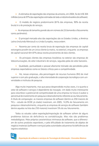 A estimativa de exportações das empresas da amostra, em 2004, foi de US$ 304
milhões (cerca de 97% das exportações estimadas de toda a indústria brasileira de software).

          O modelo de negócio predominante (81% das empresas, 90% da receita
bruta) é o de prestação de serviços.

      As empresas de tamanho grande são em número de 23 (tomando o faturamento
como parâmetro).

          O principal mercado-alvo das exportações são os Estados Unidos, a América
Latina (incluindo Mercosul) e a União Européia, nessa ordem.

         Noventa por cento da receita bruta de exportação das empresas de capital
estrangeiro provêm de um único cliente (a matriz, no exterior), enquanto as empresas
de capital nacional têm 87% dessa receita provenientes de dois clientes.

        Os principais clientes das empresas brasileiras no exterior são empresas de
telecomunicações, do setor industrial e de serviços, seguidas pelas do setor bancário.

       Qualidade, pontualidade e pessoal altamente treinado são percebidos pelas
empresas exportadoras como os fatores críticos para a competitividade.

         Há, nessas empresas, alta percentagem de recursos humanos (RH) de nível
superior e com pós-graduação, e alta intensidade de cooperação tecnológica com uni-
versidades e institutos de pesquisa.

     Algo muito importante, mas que passa despercebido muitas vezes, é o quanto o
setor de software e serviços é dependente da inovação. Um dado muito interessante
para vislumbrar o potencial de competitividade de uma empresa no futuro é avaliar o
percentual de investimento em pesquisa e desenvolvimento referente ao seu faturamento.
A título de comparação: as maiores empresas de software (dentre as 250 maiores de
TICs – estudo da OCDE já citado) investiram, em 2005, 14,9% do faturamento em
pesquisa e desenvolvimento, enquanto as empresas de serviços de software (também
dentre aquelas na lista das 250 maiores) investiram 5% do seu faturamento.

     Todos os estudos sobre exportação/importação de software sofrem de alguns
problemas básicos de deficiência na contabilização. Mas não são problemas
metodológicos. Pelas próprias características intrínsecas do software, que o diferenci-
am de outros produtos exportáveis, e pela dificuldade de tratamento de objetos de
negócio imateriais (software e serviços) pelas autoridades aduaneiras há deficiências de
registro estatístico:



    18   Exportação de software e serviços de Tecnologia da Informação - Conceitos Básicos
 