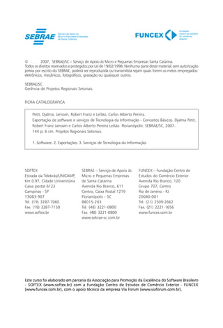 ©         2007, SEBRAE/SC – Serviço de Apoio às Micro e Pequenas Empresas Santa Catarina.
Todos os direitos reservados e protegidos por Lei de 19/02/1998. Nenhuma parte deste material, sem autorização
prévia por escrito do SEBRAE, poderá ser reproduzida ou transmitida sejam quais forem os meios empregados:
eletrônicos, mecânicos, fotográficos, gravação ou quaisquer outros.

SEBRAE/SC
Gerência de Projetos Regionais Setoriais


FICHA CATALOGRÁFICA


    Petit, Djalma; Janssen, Robert Franz e Leitão, Carlos Alberto Pereira.
    Exportação de software e serviços de Tecnologia da Informação - Conceitos Básicos. Djalma Petit,
    Robert Franz Janssen e Carlos Alberto Pereira Leitão. Florianópolis: SEBRAE/SC, 2007.
    144 p; 6 cm. Projetos Regionais Setoriais.

    1. Software. 2. Exportações. 3. Serviços de Tecnologia da Informação.




SOFTEX                              SEBRAE – Serviço de Apoio às        FUNCEX – Fundação Centro de
Estrada da Telebrás/UNICAMP,        Micro e Pequenas Empresas           Estudos do Comércio Exterior
Km 0.97, Cidade Universitária       de Santa Catarina                   Avenida Rio Branco, 120
Caixa postal 6123                   Avenida Rio Branco, 611             Grupo 707, Centro
Campinas - SP                       Centro, Caixa Postal 1219           Rio de Janeiro - RJ
13083-907                           Florianópolis - SC                  20040-001
Tel. (19) 3287-7060                 88015-203                           Tel. (21) 2509-2662
Fax. (19) 3287-7150                 Tel. (48) 3221-0800                 Fax. (21) 2221-1656
www.softex.br                       Fax. (48) 3221-0800                 www.funcex.com.br
                                    www.sebrae-sc.com.br




Este curso foi elaborado em parceria da Associação para Promoção da Excelência do Software Brasileiro
  SOFTEX (www.softex.br)             Fundação
- SOFTEX (www.softex.br) com a Fundação Centro de Estudos de Comércio Exterior - FUNCEX
(www.funcex.com.br),                                        Forum (www.viaforum.com.br).
(www.funcex.com.br), com o apoio técnico da empresa Via Forum (www.viaforum.com.br).




      2    Exportação de software e serviços de Tecnologia da Informação - Conceitos Básicos
 