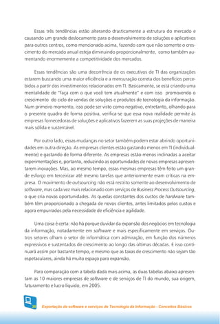 Essas três tendências estão alterando drasticamente a estrutura do mercado e
causando um grande deslocamento para o desenvolvimento de soluções e aplicativos
para outros centros, como mencionado acima, fazendo com que não somente o cres-
cimento do mercado anual esteja diminuindo proporcionalmente, como também au-
mentando enormemente a competitividade dos mercados.

     Essas tendências são uma decorrência de os executivos de TI das organizações
estarem buscando uma maior eficiência e a mensuração correta dos benefícios perce-
bidos a partir dos investimentos relacionados em TI. Basicamente, se está criando uma
mentalidade de “faça com o que você tem atualmente” e com isso promovendo o
crescimento do ciclo de vendas de soluções e produtos de tecnologia da informação.
Num primeiro momento, isso pode ser visto como negativo, entretanto, olhando para
o presente quadro de forma positiva, verifica-se que essa nova realidade permite às
empresas fornecedoras de soluções e aplicativos fazerem as suas projeções de maneira
mais sólida e sustentável.

     Por outro lado, essas mudanças no setor também podem estar abrindo oportuni-
dades em outra direção. As empresas clientes estão gastando menos em TI (individual-
mente) e gastando de forma diferente. As empresas estão menos inclinadas a aceitar
experimentações e, portanto, reduzindo as oportunidades de novas empresas apresen-
tarem inovações. Mas, ao mesmo tempo, essas mesmas empresas têm feito um gran-
de esforço em terceirizar até mesmo tarefas que anteriormente eram críticas na em-
presa. O movimento de outsourcing não está restrito somente ao desenvolvimento de
software, mas cada vez mais relacionado com serviços de Business Process Outsourcing,
o que cria novas oportunidades. As quedas constantes dos custos de hardware tam-
bém têm proporcionado a chegada de novos clientes, antes limitados pelos custos e
agora empurrados pela necessidade de eficiência e agilidade.

     Uma coisa é certa: não há porque duvidar da expansão dos negócios em tecnologia
da informação, notadamente em software e mais especificamente em serviços. Ou-
tros setores olham o setor de informática com admiração, em função dos números
expressivos e sustentados de crescimento ao longo das últimas décadas. E isso conti-
nuará assim por bastante tempo, e mesmo que as taxas de crescimento não sejam tão
espetaculares, ainda há muito espaço para expansão.

     Para comparação com a tabela dada mais acima, as duas tabelas abaixo apresen-
tam as 10 maiores empresas de software e de serviços de TI do mundo, sua origem,
faturamento e lucro líquido, em 2005.



   20   Exportação de software e serviços de Tecnologia da Informação - Conceitos Básicos
 