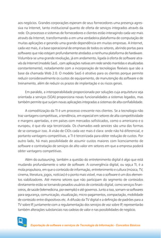 aos negócios. Grandes corporações esperam de seus fornecedores uma presença agres-
siva na Internet, tanto institucional quanto de oferta de serviços integrados através da
rede. Os processos e sistemas de fornecedores e clientes estão interagindo cada vez mais
através da Internet, transformando-a em uma verdadeira plataforma de computação de
muitas aplicações e gerando uma grande dependência em muitas empresas. A Internet,
cada vez mais, é a base operacional de empresas de todos os setores, abrindo portas para
softwares que não estejam profundamente atrelados a nenhuma plataforma de hardware.
Vislumbra-se uma grande revolução, já em andamento, ligada à oferta de software atra-
vés da Internet (modelo SaaS , com aplicações nativas em rede sendo mantidas e atualizadas
constantemente), notadamente com a incorporação de tecnologias flexíveis que são a
base da chamada Web 2.0. O modelo SaaS é atrativo para os clientes porque permite
reduzir consideravelmente os custos de equipamento, de manutenção do software e de
treinamento, além de reduzir os prazos de implantação e os riscos gerais.

     Em paralelo, a interoperabilidade proporcionada por soluções cuja arquitetura seja
orientada a serviços (SOA) proporciona novas funcionalidades a sistemas legados, mas
também permite que surjam novas aplicações integradas a sistemas de alta confiabilidade.

      A comoditização da TI é um processo crescente nos clientes. Se a tecnologia não
traz vantagens competitivas, a tendência, em especial em setores de alta competitividade
e margens apertadas, e em países com mercados sofisticados, como o americano e o
europeu, é que ela seja terceirizada. Os chamados web services são uma das formas
de se conseguir isso. A visão de CIOs cada vez mais é clara: onde não há diferencial, e
portanto vantagens competitivas, a TI é terceirizada para obter redução de custos. Por
outro lado, há mais possibilidade de assumir custos maiores com licenciamento de
software e contratação de serviços de alto valor em setores em que a empresa poderá
obter vantagens competitivas.

      Além do outsourcing, também a questão do entretenimento digital é algo que está
mudando profundamente o setor de software. A convergência digital, ou seja,a TI, é a
mola propulsora, em que o conteúdo de informação, entretenimento e cultura (música, TV,
cinema, literatura, jogos, notícias) é o ponto mais visível, mas o software é um dos elemen-
tos viabilizadores. Até mesmo setores que não participam do segmento de conteúdos
diretamente estão se tornando pesados usuários de conteúdo digital, como serviços finan-
ceiros, de saúde (telemedicina, por exemplo) e até governos. Junto a isso, somam-se softwares
para segurança, comunicação, visualização, micro-pagamentos, compactação, mobilidade
de conteúdo entre dispositivos etc. A difusão da TV digital e a definição de padrões para a
TV sobre IP, juntamente com a regulamentação dos serviços de voz sobre IP, representarão
também alterações substanciais nas cadeias de valor e nas possibilidades de negócio.



    24   Exportação de software e serviços de Tecnologia da Informação - Conceitos Básicos
 