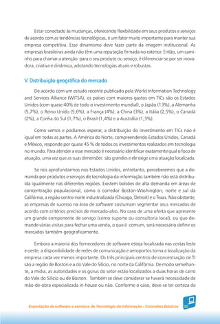 Estar conectado às mudanças, oferecendo flexibilidade em seus produtos e serviços
de acordo com as tendências tecnológicas, é um fator muito importante para manter sua
empresa competitiva. Esse dinamismo deve fazer parte da imagem institucional. As
empresas brasileiras ainda não têm uma reputação firmada no exterior. Então, um cami-
nho para chamar a atenção para o seu produto ou serviço, é diferenciar-se por ser inova-
dora, criativa e dinâmica, adotando tecnologias atuais e robustas.


V. Distribuição geográfica do mercado
    De acordo com um estudo recente publicado pela World Information Technology
and Services Alliance (WITSA), os países com maiores gastos em TICs são os Estados
Unidos (com quase 40% de todo o investimento mundial), o Japão (13%), a Alemanha
(5,7%), o Reino Unido (5,6%), a França (4%), a China (3%), a Itália (2,5%), o Canadá
(2%), a Coréia do Sul (1,7%), o Brasil (1,4%) e a Austrália (1,3%).

     Como vemos e podíamos esperar, a distribuição do investimento em TICs não é
igual em todas as partes. A América do Norte, compreendendo Estados Unidos, Canadá
e México, responde por quase 45 % de todos os investimentos realizados em tecnologia
no mundo. Para atender a esse mercado é necessário identificar exatamente qual o foco de
atuação, uma vez que as suas dimensões são grandes e ele exige uma atuação localizada.

      Se nos aprofundarmos nos Estados Unidos, entretanto, perceberemos que a de-
manda por produtos e serviços de tecnologia da informação também não está distribu-
ída igualmente nas diferentes regiões. Existem bolsões de alta demanda em áreas de
concentração populacional, como o corredor Boston-Washington, norte e sul da
Califórnia, a região centro-norte industrializada (Chicago, Detroit) e o Texas. Não obstante,
as empresas de sucesso na área de software costumam segmentar seus mercados de
acordo com critérios precisos de mercado-alvo. No caso de uma oferta que apresente
um grande componente de serviço (como suporte ou consultoria local), ou que de-
mande várias visitas para fechar uma venda, o que é comum, será necessário definir os
mercados também geograficamente.

      Embora a maioria dos fornecedores de software esteja localizada nas costas leste
e oeste, a disponibilidade de redes de comunicação e aeroportos torna a localização da
empresa cada vez menos importante. Os três principais centros de concentração de TI
são a região de Boston e a do Vale do Silício, no norte da Califórnia. De modo semelhan-
te, a mídia, as autoridades e os gurus do setor estão localizados a duas horas de carro
do Vale do Silício ou de Boston. Também se deve considerar se haverá necessidade de
mão-de-obra especializada in-house ou não. Conforme o caso, deve-se ter certeza de



  Exportação de software e serviços de Tecnologia da Informação - Conceitos Básicos   25
 