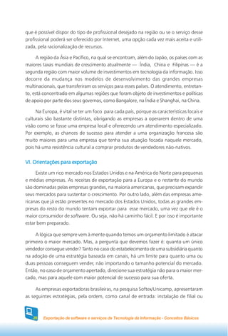 que é possível dispor do tipo de profissional desejado na região ou se o serviço desse
profissional poderá ser oferecido por Internet, uma opção cada vez mais aceita e utili-
zada, pela racionalização de recursos.

      A região da Ásia e Pacífico, na qual se encontram, além do Japão, os países com as
maiores taxas mundiais de crescimento atualmente — Índia, China e Filipinas — é a
segunda região com maior volume de investimentos em tecnologia da informação. Isso
decorre da mudança nos modelos de desenvolvimento das grandes empresas
multinacionais, que transferiram os serviços para esses países. O atendimento, entretan-
to, está concentrado em algumas regiões que foram objeto de investimentos e políticas
de apoio por parte dos seus governos, como Bangalore, na Índia e Shanghai, na China.

     Na Europa, é vital se ter um foco para cada país, porque as características locais e
culturais são bastante distintas, obrigando as empresas a operarem dentro de uma
visão como se fosse uma empresa local e oferecendo um atendimento especializado.
Por exemplo, as chances de sucesso para atender a uma organização francesa são
muito maiores para uma empresa que tenha sua atuação focada naquele mercado,
pois há uma resistência cultural a comprar produtos de vendedores não-nativos.


VI. Orientações para exportação
     Existe um rico mercado nos Estados Unidos e na América do Norte para pequenas
e médias empresas. As receitas de exportação para a Europa e o restante do mundo
são dominadas pelas empresas grandes, na maioria americanas, que precisam expandir
seus mercados para sustentar o crescimento. Por outro lado, além das empresas ame-
ricanas que já estão presentes no mercado dos Estados Unidos, todas as grandes em-
presas do resto do mundo tentam exportar para esse mercado, uma vez que ele é o
maior consumidor de software. Ou seja, não há caminho fácil. E por isso é importante
estar bem preparado.

    A lógica que sempre vem à mente quando temos um orçamento limitado é atacar
primeiro o maior mercado. Mas, a pergunta que devemos fazer é: quanto um único
vendedor consegue vender? Tanto no caso do estabelecimento de uma subsidiária quanto
na adoção de uma estratégia baseada em canais, há um limite para quanto uma ou
duas pessoas conseguem vender, não importando o tamanho potencial do mercado.
Então, no caso de orçamento apertado, direcione sua estratégia não para o maior mer-
cado, mas para aquele com maior potencial de sucesso para sua oferta.

     As empresas exportadoras brasileiras, na pesquisa Softex/Unicamp, apresentaram
as seguintes estratégias, pela ordem, como canal de entrada: instalação de filial ou



   26   Exportação de software e serviços de Tecnologia da Informação - Conceitos Básicos
 