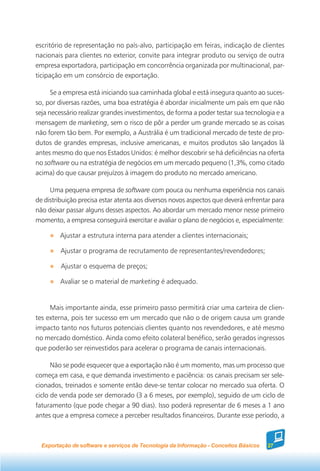 escritório de representação no país-alvo, participação em feiras, indicação de clientes
nacionais para clientes no exterior, convite para integrar produto ou serviço de outra
empresa exportadora, participação em concorrência organizada por multinacional, par-
ticipação em um consórcio de exportação.

      Se a empresa está iniciando sua caminhada global e está insegura quanto ao suces-
so, por diversas razões, uma boa estratégia é abordar inicialmente um país em que não
seja necessário realizar grandes investimentos, de forma a poder testar sua tecnologia e a
mensagem de marketing, sem o risco de pôr a perder um grande mercado se as coisas
não forem tão bem. Por exemplo, a Austrália é um tradicional mercado de teste de pro-
dutos de grandes empresas, inclusive americanas, e muitos produtos são lançados lá
antes mesmo do que nos Estados Unidos: é melhor descobrir se há deficiências na oferta
no software ou na estratégia de negócios em um mercado pequeno (1,3%, como citado
acima) do que causar prejuízos à imagem do produto no mercado americano.

     Uma pequena empresa de software com pouca ou nenhuma experiência nos canais
de distribuição precisa estar atenta aos diversos novos aspectos que deverá enfrentar para
não deixar passar alguns desses aspectos. Ao abordar um mercado menor nesse primeiro
momento, a empresa conseguirá exercitar e avaliar o plano de negócios e, especialmente:

        Ajustar a estrutura interna para atender a clientes internacionais;

         Ajustar o programa de recrutamento de representantes/revendedores;

         Ajustar o esquema de preços;

         Avaliar se o material de marketing é adequado.


     Mais importante ainda, esse primeiro passo permitirá criar uma carteira de clien-
tes externa, pois ter sucesso em um mercado que não o de origem causa um grande
impacto tanto nos futuros potenciais clientes quanto nos revendedores, e até mesmo
no mercado doméstico. Ainda como efeito colateral benéfico, serão gerados ingressos
que poderão ser reinvestidos para acelerar o programa de canais internacionais.

      Não se pode esquecer que a exportação não é um momento, mas um processo que
começa em casa, e que demanda investimento e paciência: os canais precisam ser sele-
cionados, treinados e somente então deve-se tentar colocar no mercado sua oferta. O
ciclo de venda pode ser demorado (3 a 6 meses, por exemplo), seguido de um ciclo de
faturamento (que pode chegar a 90 dias). Isso poderá representar de 6 meses a 1 ano
antes que a empresa comece a perceber resultados financeiros. Durante esse período, a



  Exportação de software e serviços de Tecnologia da Informação - Conceitos Básicos   27
 