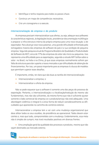 Identifique e tenha resposta para todos os passos-chave.

         Construa um mapa de competências necessárias.

         Crie um cronograma e o execute.


Internacionalização da empresa e do produto

      As empresas precisam internacionalizar suas ofertas, ou seja, adequar seus softwares
às características regionais, às legislações locais, providenciar documentação multilíngüe
e preparar a infra-estrutura interna da própria empresa para uma nova situação: a de
exportador. Para alcançar esse novo patamar, uma grande dificuldade enfrentada pela
esmagadora maioria das empresas de software do país é a sua condição de pequena
empresa. Segundo pesquisa anual do Programa Brasileiro de Qualidade e Produtividade
de Software do MCT, cerca de 77% das empresas do setor são micro ou pequenas. Isso
representa uma dificuldade para as exportações, segundo o estudo MIT-Softex sobre o
setor no Brasil, na Índia e na China, já que essas empresas normalmente sofrem por
falta de estrutura para dar suporte a novos mercados e por dificuldades de obtenção de
financiamentos. Por isso, um passo importante para as empresas é a busca de modelos
que permitam superar esses desafios.

     É importante, então, ter claro que são duas as tarefas de internacionalização:
         Internacionalizar a empresa; e
        Internacionalizar a oferta da empresa.


     Não se pode esquecer que o software é somente uma das peças do processo da
exportação. Portanto, a internacionalização e a localização/tradução do mesmo são
fundamentais, mas não são suficientes, da mesma forma que não é suficiente ajustar
somente o lado comercial da empresa se o produto/serviço não está adequado. Uma
abordagem sistêmica e integral é a única forma de reduzir consideravelmente as difi-
culdades que aparecerão no caminho do comércio exterior.

     Internacionalizar a empresa tem a ver com uma mudança organizacional que
deve afetar todos os seus escalões, da presidência ao operacional. Todos devem estar
cientes e, mais que tudo, comprometidos com a mudança. Evidentemente, essa meta
não é simples de cumprir, mas trará resultados positivos em diversas frentes:

       Uma ampliação geral da qualidade dos processos e produtos, mesmo que não
sejam destinados ao mercado externo;



   34    Exportação de software e serviços de Tecnologia da Informação - Conceitos Básicos
 