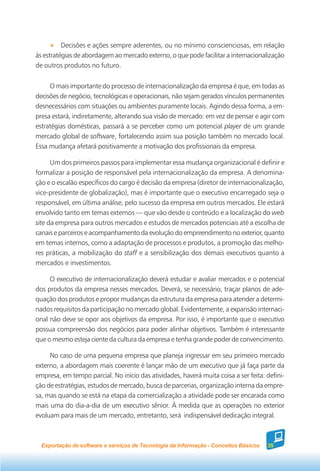Decisões e ações sempre aderentes, ou no mínimo conscienciosas, em relação
às estratégias de abordagem ao mercado externo, o que pode facilitar a internacionalização
de outros produtos no futuro.


     O mais importante do processo de internacionalização da empresa é que, em todas as
decisões de negócio, tecnológicas e operacionais, não sejam gerados vínculos permanentes
desnecessários com situações ou ambientes puramente locais. Agindo dessa forma, a em-
presa estará, indiretamente, alterando sua visão de mercado: em vez de pensar e agir com
estratégias domésticas, passará a se perceber como um potencial player de um grande
mercado global de software, fortalecendo assim sua posição também no mercado local.
Essa mudança afetará positivamente a motivação dos profissionais da empresa.

      Um dos primeiros passos para implementar essa mudança organizacional é definir e
formalizar a posição de responsável pela internacionalização da empresa. A denomina-
ção e o escalão específicos do cargo é decisão da empresa (diretor de internacionalização,
vice-presidente de globalização), mas é importante que o executivo encarregado seja o
responsável, em última análise, pelo sucesso da empresa em outros mercados. Ele estará
envolvido tanto em temas externos — que vão desde o conteúdo e a localização do web
site da empresa para outros mercados e estudos de mercados potenciais até a escolha de
canais e parceiros e acompanhamento da evolução do empreendimento no exterior, quanto
em temas internos, como a adaptação de processos e produtos, a promoção das melho-
res práticas, a mobilização do staff e a sensibilização dos demais executivos quanto a
mercados e investimentos.

     O executivo de internacionalização deverá estudar e avaliar mercados e o potencial
dos produtos da empresa nesses mercados. Deverá, se necessário, traçar planos de ade-
quação dos produtos e propor mudanças da estrutura da empresa para atender a determi-
nados requisitos da participação no mercado global. Evidentemente, a expansão internaci-
onal não deve se opor aos objetivos da empresa. Por isso, é importante que o executivo
possua compreensão dos negócios para poder alinhar objetivos. Também é interessante
que o mesmo esteja ciente da cultura da empresa e tenha grande poder de convencimento.

     No caso de uma pequena empresa que planeja ingressar em seu primeiro mercado
externo, a abordagem mais coerente é lançar mão de um executivo que já faça parte da
empresa, em tempo parcial. No início das atividades, haverá muita coisa a ser feita: defini-
ção de estratégias, estudos de mercado, busca de parcerias, organização interna da empre-
sa, mas quando se está na etapa da comercialização a atividade pode ser encarada como
mais uma do dia-a-dia de um executivo sênior. À medida que as operações no exterior
evoluam para mais de um mercado, entretanto, será indispensável dedicação integral.



  Exportação de software e serviços de Tecnologia da Informação - Conceitos Básicos   35
 