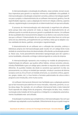 A internacionalização e a localização de softwares, nesse contexto, tornam-se prá-
ticas imperativas para garantir os requisitos mínimos de usabilidade e de qualidade. A
internacionalização e a localização comportam conceitos, práticas e tecnologias específi-
cos para o projeto e o desenvolvimento de um software internacional, genérico, livre de
especificidades regionais, e para a adaptação do mesmo em relação a idiomas, aspectos
culturais, regulamentação e convenções de um determinado local, em que será utilizado.

      O processo de internacionalização está relacionado à engenharia de software,
tanto porque deve estar presente em todas as etapas de desenvolvimento de um
software quanto no sentido de procurar garantir a qualidade do mesmo. Um software
de boa qualidade deve necessariamente adaptar-se ao idioma e aos costumes da pes-
soa que o utilizará. O desenvolvedor de um software sempre deve levar em conta que
vários de seus elementos, principalmente de sua interface, terão que se adaptar a ou-
tras realidades de idioma, padrões, convenções e regulamentação.

     O desenvolvimento de um software sem a utilização dos conceitos, práticas e
bibliotecas próprias de internacionalização pode resultar em um código-fonte muito
atrelado às características locais do desenvolvedor, dificultando sua localização posteri-
or. Nesse caso, muito possivelmente demandará reprogramação para dar suporte a
outras localidades, atrasando a entrega e sobrecarregando os custos da empresa.

     A internacionalização representa uma mudança no modelo de planejamento e
implementação de software, que quebra velhos hábitos, remove conceitos culturais,
introduz flexibilidade e gera um código apto a atender os requisitos dos usuários mais
diferentes. As questões tratadas vão desde os caracteres que aparecem na tela; seu
processamento; ou a leitura no teclado (por exemplo, introduzir caracteres de idiomas
europeus como æ, Œ ou Å com um teclado americano, ou caracteres cirílicos, japone-
ses, gregos, árabes, etc.); o fuso horário e formatos padronizados da cultura onde o
programa será introduzido, entre muitos outros.

     Um software internacional oferecerá mais facilidades para a adaptação posterior
que se fará necessária para adentrar em novos mercados, reduzindo, portanto, os cus-
tos dessa etapa. Por exemplo, em um software internacional todo o texto traduzível
ficará separado do código-fonte do programa, informações de data, hora, moeda e
numeração serão tratados de forma genérica e inteligente e se adaptarão automatica-
mente à localidade onde será utilizado.

     A localização é o processo que complementa a internacionalização e faz com que
o software seja adaptado a outra localidade. Diferentemente do que se pode imaginar



  Exportação de software e serviços de Tecnologia da Informação - Conceitos Básicos   37
 