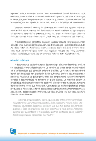 à primeira vista, a localização envolve muito mais do que a simples tradução do texto
da interface do software. A tradução é somente uma parte do processo de localização
e, na verdade, nem sempre necessária. Entretanto, quando há tradução, na maior par-
te das vezes, isso leva a parte do leão dos recursos, pois é intensiva em mão-de-obra.

      Localização envolve adaptação e verificação da aderência dos aspectos culturais e
normatizados de um software para as necessidades de um dado local ou região específi-
ca. Isso inclui a apresentação (interface, ícones, etc.) e toda a documentação (manuais,
arquivos de ajuda, material de divulgação, web sites, etc.) referentes a esse software.

     A localização utiliza conceitos e atividades ligados à tradução e os especializa, incor-
porando ainda questões como gerenciamento terminológico e avaliação de qualidade.
Ao adotar fortemente ferramentas informatizadas de apoio, tais como as memórias de
tradução, bases terminológicas, ferramentas de pseudotradução e de quality assurance e
teste de localização, diferencia-se sobremaneira da tarefa de tradução tradicional.


Materiais colaterais

     A documentação do produto, textos de marketing e a imagem da empresa precisam
ser adaptados ao mercado selecionado. Os parceiros de canais devem receber materi-
ais e apresentações que consigam entender e utilizar. Os materiais de treinamento
devem ser projetados para promover a auto-suficiência entre os usuários/clientes e
parceiros. Adaptação ao país significa mais que simplesmente traduzir e reimprimir
folhetos e documentação no tamanho de papel-padrão. Os materiais devem ser
projetados para refletir as necessidades dos novos clientes e todo o material de marketing
deve claramente refletir sua mensagem. Os materiais de marketing refletirão em seu
produto se os materiais não forem de qualidade ou transmitirem uma mensagem para
a qual não há decodificação no mercado-alvo e essa situação será associada automati-
camente ao seu produto.

        “Achamos que para localizar para o espanhol para entrar no mercado mexica-
   no, poderíamos usar um parceiro argentino, afinal eles falam a mesma língua. Erra-
   mos feio, na realidade o espanhol falado em cada país tem diversas características
   próprias, e cada um argumenta que o seu espanhol é o mais correto. Acabamos
   optando por realizar todas as localizações a partir da Costa Rica, pois o espanhol
   falado daquele país é considerado mais neutro.”




    38   Exportação de software e serviços de Tecnologia da Informação - Conceitos Básicos
 