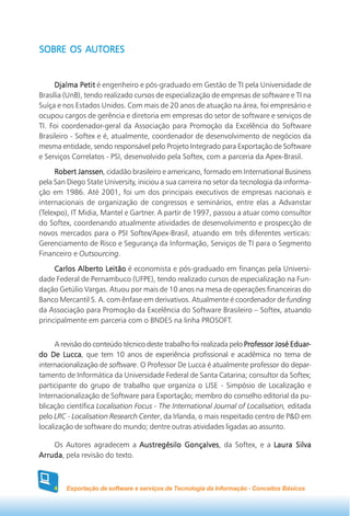SOBRE OS AUTORES


     Djalma Petit é engenheiro e pós-graduado em Gestão de TI pela Universidade de
Brasília (UnB), tendo realizado cursos de especialização de empresas de software e TI na
Suíça e nos Estados Unidos. Com mais de 20 anos de atuação na área, foi empresário e
ocupou cargos de gerência e diretoria em empresas do setor de software e serviços de
TI. Foi coordenador-geral da Associação para Promoção da Excelência do Software
Brasileiro - Softex e é, atualmente, coordenador de desenvolvimento de negócios da
mesma entidade, sendo responsável pelo Projeto Integrado para Exportação de Software
e Serviços Correlatos - PSI, desenvolvido pela Softex, com a parceria da Apex-Brasil.

     Robert Janssen cidadão brasileiro e americano, formado em International Business
              Janssen,
pela San Diego State University, iniciou a sua carreira no setor da tecnologia da informa-
ção em 1986. Até 2001, foi um dos principais executivos de empresas nacionais e
internacionais de organização de congressos e seminários, entre elas a Advanstar
(Telexpo), IT Midia, Mantel e Gartner. A partir de 1997, passou a atuar como consultor
do Softex, coordenando atualmente atividades de desenvolvimento e prospecção de
novos mercados para o PSI Softex/Apex-Brasil, atuando em três diferentes verticais:
Gerenciamento de Risco e Segurança da Informação, Serviços de TI para o Segmento
Financeiro e Outsourcing.

     Carlos Alberto Leitão é economista e pós-graduado em finanças pela Universi-
dade Federal de Pernambuco (UFPE), tendo realizado cursos de especialização na Fun-
dação Getúlio Vargas. Atuou por mais de 10 anos na mesa de operações financeiras do
Banco Mercantil S. A. com ênfase em derivativos. Atualmente é coordenador de funding
da Associação para Promoção da Excelência do Software Brasileiro – Softex, atuando
principalmente em parceria com o BNDES na linha PROSOFT.


      A revisão do conteúdo técnico deste trabalho foi realizada pelo Professor José Eduar-
                                                                                     Eduar-
do De Lucca que tem 10 anos de experiência profissional e acadêmica no tema de
         Lucca,
internacionalização de software. O Professor De Lucca é atualmente professor do depar-
tamento de Informática da Universidade Federal de Santa Catarina; consultor da Softex;
participante do grupo de trabalho que organiza o LISE - Simpósio de Localização e
Internacionalização de Software para Exportação; membro do conselho editorial da pu-
blicação científica Localisation Focus - The International Journal of Localisation, editada
pelo LRC - Localisation Research Center, da Irlanda, o mais respeitado centro de P&D em
localização de software do mundo; dentre outras atividades ligadas ao assunto.

    Os Autores agradecem a Austregésilo Gonçalves da Softex, e a Laura Silva
                                        Gonçalves,
Arruda pela revisão do texto.
Arruda,



     4   Exportação de software e serviços de Tecnologia da Informação - Conceitos Básicos
 