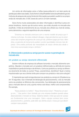 Um centro de informações como o Softex (www.softex.br) é um bom ponto de
partida para obter esses dados. Outra fonte é o BrazilTradeNet (www.braziltradenet.gov.br).
Institutos de pesquisa são outras fontes de informações que podem auxiliá-lo na compre-
ensão do mercado-alvo. O IDC (www.idc.com) é um bom exemplo.

     Outra forma muito esclarecedora de obter informações é identificar outras em-
presas brasileiras, mesmo que de outros ramos, que estão atuando no mercado-alvo
escolhido. A falta de entendimento do seu mercado-alvo afetará seu nível de vendas,
como demonstra a seguinte experiência de uma empresa:

         “Entramos no mercado americano com o mesmo modelo de preços que tí-
   nhamos na Europa. As coisas andavam devagar, e logo percebemos que os ameri-
   canos não compram programas de cursos por dia; preferem pagar por hora. Além
   disso, os gerentes de treinamento podiam concluir quantidades menores mais de-
   pressa. Uma análise profunda das necessidades de nossos clientes-alvo desde o
   início teria economizado tempo e dinheiro.”


III. Diferenciando o produto ou serviço para ter sucesso na penetração do
mercado-alvo

Um produto ou serviço claramente diferenciado

      Existem milhares de empresas de software tornando o mercado altamente com-
petitivo. Abordar o mercado com um produto indiferenciado ou definido de maneira
insatisfatória é perda de tempo e de dinheiro. Como seu produto ou serviço se diferen-
cia claramente de todos os outros? Preço, características, benefícios? Qual o motivo
impulsionador que seus clientes terão para comprar seu produto e não outra solução?

     É importante que você consiga descrever seu produto ou serviço em 20 palavras ou
em 10 segundos. Isso é chamado de declaração de posicionamento, e diz ao mercado
como seu produto se diferencia dos concorrentes. Sua declaração de posicionamento
para o mercado deve ser curta; quanto menos você disser, melhor será compreendido.
Por exemplo,

        “Nosso produto é o melhor”, “Nossa ferramenta é única”, “Prestamos um servi-
   ço em...”. Esse ponto é bem ilustrado por uma empresa brasileira quando estava
   desenvolvendo o mercado na França. Sabíamos desde o início que para ter sucesso
   era fundamental criar uma mensagem. Toda a equipe conhece bem nosso
   posicionamento e, portanto, pode dizer aos clientes atuais e novos por que devem
   comprar nosso produto.



  Exportação de software e serviços de Tecnologia da Informação - Conceitos Básicos   43
 