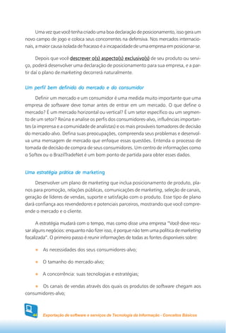 Uma vez que você tenha criado uma boa declaração de posicionamento, isso gera um
novo campo de jogo e coloca seus concorrentes na defensiva. Nos mercados internacio-
nais, a maior causa isolada de fracasso é a incapacidade de uma empresa em posicionar-se.

      Depois que você descrever o(s) aspecto(s) exclusivo(s) de seu produto ou servi-
ço, poderá desenvolver uma declaração de posicionamento para sua empresa, e a par-
tir daí o plano de marketing decorrerá naturalmente.


Um perfil bem definido do mercado e do consumidor

      Definir um mercado e um consumidor é uma medida muito importante que uma
empresa de software deve tomar antes de entrar em um mercado. O que define o
mercado? É um mercado horizontal ou vertical? É um setor específico ou um segmen-
to de um setor? Reúna e analise os perfis dos consumidores-alvo, influências importan-
tes (a imprensa e a comunidade de analistas) e os mais prováveis tomadores de decisão
do mercado-alvo. Defina suas preocupações, compreenda seus problemas e desenvol-
va uma mensagem de mercado que enfoque essas questões. Entenda o processo de
tomada de decisão de compra de seus consumidores. Um centro de informações como
o Softex ou o BrazilTradeNet é um bom ponto de partida para obter esses dados.


Uma estratégia prática de marketing

     Desenvolver um plano de marketing que inclua posicionamento de produto, pla-
nos para promoção, relações públicas, comunicações de marketing, seleção de canais,
geração de líderes de vendas, suporte e satisfação com o produto. Esse tipo de plano
dará confiança aos revendedores e potenciais parceiros, mostrando que você compre-
ende o mercado e o cliente.

      A estratégia mudará com o tempo, mas como disse uma empresa “Você deve recu-
sar alguns negócios: enquanto não fizer isso, é porque não tem uma política de marketing
focalizada”. O primeiro passo é reunir informações de todas as fontes disponíveis sobre:

         As necessidades dos seus consumidores-alvo;

         O tamanho do mercado-alvo;

        A concorrência: suas tecnologias e estratégias;

       Os canais de vendas através dos quais os produtos de software chegam aos
consumidores-alvo;



   44   Exportação de software e serviços de Tecnologia da Informação - Conceitos Básicos
 