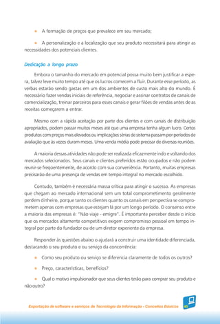 A formação de preços que prevalece em seu mercado;

        A personalização e a localização que seu produto necessitará para atingir as
necessidades dos potenciais clientes.


Dedicação a longo prazo

      Embora o tamanho do mercado em potencial possa muito bem justificar a espe-
ra, talvez leve muito tempo até que os lucros comecem a fluir. Durante esse período, as
verbas estarão sendo gastas em um dos ambientes de custo mais alto do mundo. É
necessário fazer vendas iniciais de referência, negociar e assinar contratos de canais de
comercialização, treinar parceiros para esses canais e gerar filões de vendas antes de as
receitas começarem a entrar.

      Mesmo com a rápida aceitação por parte dos clientes e com canais de distribuição
apropriados, podem passar muitos meses até que uma empresa tenha algum lucro. Certos
produtos com preços mais elevados ou implicações sérias de sistema passam por períodos de
avaliação que às vezes duram meses. Uma venda média pode precisar de diversas reuniões.

     A maioria dessas atividades não pode ser realizada eficazmente indo e voltando dos
mercados selecionados. Seus canais e clientes preferidos estão ocupados e não podem
reunir-se freqüentemente, de acordo com sua conveniência. Portanto, muitas empresas
precisarão de uma presença de vendas em tempo integral no mercado escolhido.

     Contudo, também é necessária massa crítica para atingir o sucesso. As empresas
que chegam ao mercado internacional sem um total comprometimento geralmente
perdem dinheiro, porque tanto os clientes quanto os canais em perspectiva se compro-
metem apenas com empresas que estejam lá por um longo período. O consenso entre
a maioria das empresas é: “Não viaje - emigre”. É importante perceber desde o início
que os mercados altamente competitivos exigem compromisso pessoal em tempo in-
tegral por parte do fundador ou de um diretor experiente da empresa.

     Responder às questões abaixo o ajudará a construir uma identidade diferenciada,
destacando o seu produto e ou serviço da concorrência:

         Como seu produto ou serviço se diferencia claramente de todos os outros?

         Preço, características, benefícios?

         Qual o motivo impulsionador que seus clientes terão para comprar seu produto e
não outro?



  Exportação de software e serviços de Tecnologia da Informação - Conceitos Básicos   45
 