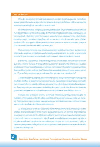 Caso de Estudo

       Uma das principais empresas brasileiras desenvolvedora de soluções para o mercado de
 segurança da informação há algum tempo faz parte do projeto do Softex e está na sua segunda
 tentativa de penetração do mercado norte-americano.

       Na primeira tentativa, a empresa, após ter participado de um pavilhão brasileiro de software
 num dos principais eventos de tecnologia da informação nos Estados Unidos, entendeu que era
 o momento de estabelecer presença no país e, aproveitando os relacionamentos estabelecidos
 durante o evento, contratou dois profissionais, um técnico e outro de mercado, com o objetivo
 de dar seqüência às oportunidades geradas durante o evento, e ao mesmo tempo começar a
 posicionar a empresa no mercado norte-americano.

       Num primeiro momento, essa atitude parecia fazer sentido, uma vez que que a empresa
 poderia dar seqüência imediata às oportunidades geradas durante o evento, uma premissa
 importante quando se está prospectando negócios a partir da participação em eventos.

       Entretanto, a decisão não foi balizada a partir de um estudo de mercado para entender
 qual seria a melhor maneira de prospectá-lo. Quais seriam os segmentos prioritários? Quais os
 produtos com maior possibilidade de penetração no mercado? Quais diferenciais competitivos
 fariam a diferença para o cliente final? Qual seria a necessidade de investimento para os primei-
 ros 12 meses? Em quanto tempo se estimava obter retorno desse investimento?

       A pergunta sobre quais produtos com melhor chance foi especialmente significativa para o
 resultado. Escolheu-se apresentar a empresa como uma especialista em segurança da informação
 com foco específico em votação eletrônica, aproveitando a esteira do sucesso das eleições brasilei-
 ras. A premissa era que a automação e a digitalização do processo de votação eram irreversíveis e
 que as melhores oportunidades deveriam estar na maior democracia capitalista no mundo.

       Contudo, não foi isso que ocorreu. O mercado não estava pronto para essa solução. Na
 realidade, a necessidade ainda não estava percebida, conseqüentemente não existia um merca-
 do. E para que se crie um mercado, especialmente numa sociedade como é a norte-americana,
 são necessários milhões de dólares de investimento.

       As conseqüências foram que o escritório montado na Califórnia teve uma duração curta e
 o fôlego da empresa esgotou antes mesmo que pudesse assinar um contrato de prestação de
 serviços com o primeiro cliente. A lição aprendida foi que mesmo com oportunidades reais de
 novos negócios em um novo mercado, isso não pode ser a principal premissa para a tomada de
 decisão de realizar os investimentos necessários para penetrar em um novo mercado. Há que
 haver um planejamento reforçado com dados de mercado que aproximem as ações destacadas
 dos resultados almejados.




 48    Exportação de software e serviços de Tecnologia da Informação - Conceitos Básicos
 