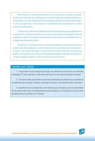 Recentemente, a mesma empresa voltou a montar uma estrutura própria nos Estados
 Unidos, mas, desta feita, até a localização da sua sede foi objeto de estudo de acordo com o
 foco definido a partir dos estudos preliminares realizados para determinar o potencial de produ-
 to, em quais segmentos, e como deveria ser “empacotado” esse produto para ter o melhor
 apelo de mercado possível.

      E mesmo assim, depois de ter aplicado todas as ferramentas de pesquisas e planejamento
 antes de voltar a investir no mercado norte-americano, esta empresa, ao responder o que faria
 de diferente, depois de 12 meses, respondeu que se aprofundaria mais no planejamento e na
 validação das premissas de suporte.

      Isso porque, no seu planejamento, não ficou destacado que o empacotamento do seu
 produto não estava adequado à maneira tradicional dos consumidores que o compravam.
 Enquanto no mercado de origem, no caso o Brasil, os clientes adquiriam uma licença do
 produto, no mercado norte-americano, essa solução era prestada em forma de serviço com um
 modelo de negócios baseado em SLA e contrato de assinatura mensal.




Questões para reflexão

     1. O que fazer numa situação de surgir uma demanda natural de um mercado
estrangeiro? Como atender a essa demanda sem ter uma estrutura para entregar?

    2. Uma demanda espontânea é premissa suficiente para determinar a existência
de potencial de mercado e validar a decisão de investir num determinado mercado?

     3. Qual deveria ser a atitude de uma empresa que se deparou com a necessidade
de se aprofundar mais em planejamento para penetrar um mercado no qual já está
atuando de forma direta há 12 meses?




Exportação de software e serviços de Tecnologia da Informação - Conceitos Básicos            49
 