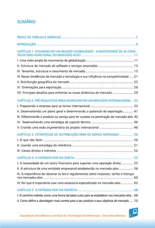 SUMÁRIO


ÍNDICE DE TABELAS E GRÁFICOS ............................................................................... 7

INTRODUÇÃO .......................................................................................................... 9

CAPÍTULO 1. ATUANDO EM UM MUNDO GLOBALIZADO - A NECESSIDADE DE SE CONS-
                         MERCADO-AL
                                -ALVO
TRUIR UMA VISÃO GERAL DO MERCADO-ALVO ........................................................ 11
I. Uma visão ampla do movimento de globalização .................................................. 11
II. Estrutura do mercado de software e serviços associados ...................................... 13
     Tamanho,
III. Tamanho, estrutura e crescimento de mercado ................................................... 15
IV. Novas tendências de mercado e tecnologia e sua influência na competitividade .... 21
IV.
V. Distribuição geográfica do mercado .................................................................... 25
VI. Orientações para exportação ............................................................................. 26
VII. Principais desafios para enfrentar as novas dinâmicas do mercado ...................... 29

CAPÍTULO 2. PRÉ-REQUISITOS PARA INGRESSAR EM UM MERCADO INTERNACIONAL . 33
CAPÍTULO                   PARA INGRESSAR
I. Preparando a empresa para se tornar internacional .............................................. 33
II. Desenvolvendo um plano geral e determinando o potencial de exportação ........... 41
III. Diferenciando o produto ou serviço para ter sucesso na penetração do mercado-alvo 43
IV. Desenvolvendo uma estratégia de suporte técnico ............................................. 46
IV.
V. Criando uma visão orçamentária do projeto internacional .................................... 46

CAPÍTULO 3. ESTRATÉGIAS DE DISTRIBUIÇÃO PARA OS NOVOS MERCADOS .............. 50
CAPÍTULO ESTRATÉGIAS                    PARA    NOVOS
I. O que não fazer ................................................................................................. 50
II. Usando uma estratégia de referência .................................................................. 51
III. Canais diretos e indiretos .................................................................................. 52

CAPÍTULO 4. A ENTRADA POR VIA DIRETA ............................................................... 55
I. A necessidade de um lastro financeiro para suportar uma operação direta ............. 55
II. A estrutura de uma entidade empresarial estabelecida no mercado-alvo ............... 56
III. A importância de observar as leis e regulamentos sobre impostos, tarifas e licenças
nos mercados-alvo ................................................................................................. 60
IV. Por que é importante usar uma assessoria especializada no mercado-alvo ............. 62
IV. Por

CAPÍTULO 5. A ENTRADA POR VIA INDIRETA ........................................................... 68
I. O caminho indireto como uma forma de baixo custo para se estabelecer nos mercados-alvo . 68
II. Como definir a abordagem mais correta para o seu produto e seus objetivos de mercado .... 70



  Exportação de software e serviços de Tecnologia da Informação - Conceitos Básicos                            5
 