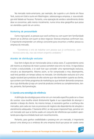 No mercado norte-americano, por exemplo, dar suporte a um cliente em Nova
York, outro em Utah e outro em Washington, sobrecarrega a empresa, e essa estraté-
gia está fadada ao fracasso. Portanto, uma operação de vendas e atendimento direto
deve se concentrar, pelo menos inicialmente, numa única área geográfica que possa
ser atendida a partir de um centro.


Marketing de personalidade

    Como regra geral, as pessoas que você conhece ou com quem tem familiaridade
devem ser as últimas com quem se deve negociar. Diversas empresas confirmam isso.
É importante empreender um esforço consciente para encontrar a melhor pessoa ou
empresa do mercado.

        “Cometemos o erro de trabalhar com pessoas que já conhecíamos; eram
   técnicos como nós, mas não tinham empenho verdadeiro.”

Acordos de distribuição exclusiva

     Esse item é digno de ser mencionado várias e várias vezes. É surpreendente como
até mesmo as empresas de maior sucesso cometem esse erro no início. A regra básica
é evitar a exclusividade, e se você tiver que conceder uma representação exclusiva,
vincule-a ao desempenho. Mesmo assim, se for comprovado o mau desempenho,
você terá perdido um tempo valioso no mercado. Um distribuidor exclusivo só é uma
opção razoável para produtos de alto volume que não demandem suporte ao cliente,
que contem com fortes programas de marketing ou que tenham demanda comprova-
da e cujo distribuidor já seja um canal de produtos similares ou complementares, ten-
do, portanto, fácil penetração.


II. Usando uma estratégia de referência
    A definição da estratégia para entrar em um mercado específico pode ser a chave
do sucesso: essa escolha estará diretamente ligada à sua capacidade de alcançar e
atender o desejo do cliente. Ao mesmo tempo, é necessário ganhar a confiança dos
mercados, pois cada vez mais os processos de negócio são dependentes de soluções e
atendimento adequados. É bastante difícil, se não quase impossível hoje, penetrar em
um mercado sem que se tenha usado um conjunto de referências que acabem apon-
tando para alguma entidade local com reconhecimento.

    Portanto, para ganhar credibilidade e presença em um mercado, é importante
possuir uma aliança ou o endosso de uma empresa local que possa ser usada como



 Exportação de software e serviços de Tecnologia da Informação - Conceitos Básicos   51
 