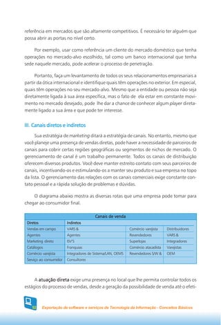 referência em mercados que são altamente competitivos. É necessário ter alguém que
possa abrir as portas no nível certo.

     Por exemplo, usar como referência um cliente do mercado doméstico que tenha
operações no mercado-alvo escolhido, tal como um banco internacional que tenha
sede naquele mercado, pode acelerar o processo de penetração.

     Portanto, faça um levantamento de todos os seus relacionamentos empresariais a
partir da ótica internacional e identifique quais têm operações no exterior. Em especial,
quais têm operações no seu mercado-alvo. Mesmo que a entidade ou pessoa não seja
diretamente ligada à sua área específica, mas o fato de ela estar em constante movi-
mento no mercado desejado, pode lhe dar a chance de conhecer algum player direta-
mente ligado a sua área e que pode ter interesse.


III. Canais diretos e indiretos
      Sua estratégia de marketing ditará a estratégia de canais. No entanto, mesmo que
você planeje uma presença de vendas diretas, pode haver a necessidade de parceiros de
canais para cobrir certas regiões geográficas ou segmentos de nichos de mercado. O
gerenciamento de canal é um trabalho permanente. Todos os canais de distribuição
oferecem diversos produtos. Você deve manter estreito contato com seus parceiros de
canais, incentivando-os e estimulando-os a manter seu produto e sua empresa no topo
da lista. O gerenciamento das relações com os canais comerciais exige constante con-
tato pessoal e a rápida solução de problemas e dúvidas.

    O diagrama abaixo mostra as diversas rotas que uma empresa pode tomar para
chegar ao consumidor final.

                                         Canais de venda
 Diretos                 Indiretos
 Vendas em campo         VARS &                              Comércio varejista    Distribuidores
 Agentes                 Agentes                             Revendedores          VARS &
 Marketing direto        ISV’S                               Superlojas            Integradores
 Catálogos               Franquias                           Comércio atacadista   Varejistas
 Comércio varejista      Integradores de Sistema/LAN, OEMS   Revendedores S/W &    OEM
 Serviço ao consumidor   Consultores




     A atuação direta exige uma presença no local que lhe permita controlar todos os
estágios do processo de vendas, desde a geração da possibilidade de venda até o efeti-



    52     Exportação de software e serviços de Tecnologia da Informação - Conceitos Básicos
 