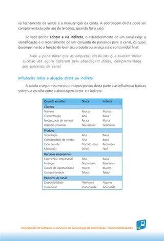 vo fechamento da venda e a manutenção da conta. A abordagem direta pode ser
complementada pelo uso de terceiros, quando for o caso.

     Se você decidir adotar a via indireta, o estabelecimento de um canal exige a
identificação e o recrutamento de um conjunto de parceiros para o canal, os quais
desempenharão a função de levar seu produto ou serviço até o consumidor final.

       Vale a pena notar que as empresas brasileiras que tiveram maior
   sucesso até agora optaram pela abordagem direta, complementada
   por parceiros de canal.


Influências sobre a atuação direta ou indireta

    A tabela a seguir resume os principais pontos desta parte e as influências básicas
sobre sua escolha entre a abordagem direta e a indireta.

                  Quando escolher            Direta          Indireta
                  Clientes
                  Número                     Poucos          Muitos
                  Concentração               Alta            Baixa
                  Necessidade de serviços    Pouca           Muita
                  Relações próximas          Necessárias     Nenhuma
                  Produto
                  Tecnologia                 Alta            Baixa
                  Complexidade de vendas     Alta            Baixa
                  Ciclo de vida              Produto novo    Recompra
                  Manuseio                   Difícil         Fácil
                  Recursos empresariais
                  Experiência empresarial    Alta            Baixa
                  Finanças                   Disponíveis     Nenhuma
                  Custos de oportunidade     Poucos          Muitos
                  Competitividade            Talvez          Talvez
                  Parceiros de canal
                  Disponibilidade            Nenhuma         Alguma
                  Qualidade                  Inadequada      Adequada




  Exportação de software e serviços de Tecnologia da Informação - Conceitos Básicos   53
 