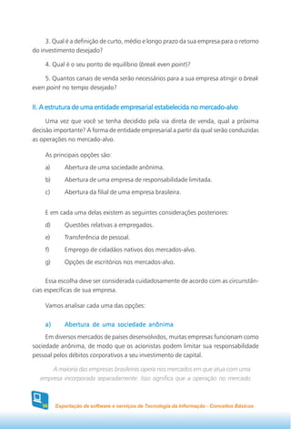 3. Qual é a definição de curto, médio e longo prazo da sua empresa para o retorno
do investimento desejado?

    4. Qual é o seu ponto de equilíbrio (break even point)?

    5. Quantos canais de venda serão necessários para a sua empresa atingir o break
even point no tempo desejado?


II. A estrutura de uma entidade empresarial estabelecida no mercado-alvo
     Uma vez que você se tenha decidido pela via direta de venda, qual a próxima
decisão importante? A forma de entidade empresarial a partir da qual serão conduzidas
as operações no mercado-alvo.

    As principais opções são:
    a)      Abertura de uma sociedade anônima.
    b)      Abertura de uma empresa de responsabilidade limitada.
    c)      Abertura da filial de uma empresa brasileira.


    E em cada uma delas existem as seguintes considerações posteriores:
    d)      Questões relativas a empregados.
    e)      Transferência de pessoal.
    f)      Emprego de cidadãos nativos dos mercados-alvo.
    g)      Opções de escritórios nos mercados-alvo.


     Essa escolha deve ser considerada cuidadosamente de acordo com as circunstân-
cias específicas de sua empresa.

    Vamos analisar cada uma das opções:


    a)      Abertura de uma sociedade anônima
     Em diversos mercados de países desenvolvidos, muitas empresas funcionam como
sociedade anônima, de modo que os acionistas podem limitar sua responsabilidade
pessoal pelos débitos corporativos a seu investimento de capital.

       A maioria das empresas brasileiras opera nos mercados em que atua com uma
   empresa incorporada separadamente. Isso significa que a operação no mercado



   56    Exportação de software e serviços de Tecnologia da Informação - Conceitos Básicos
 