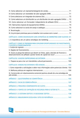 III. Como selecionar um representante/agente de vendas ........................................... 71
IV. Como selecionar um revendedor de valor agregado (VAR) ..................................... 71
IV.                                                 (VAR)
V. Como selecionar um integrador de sistemas (SIs) .................................................. 72
VI. Como selecionar um distribuidor ou um distribuidor de valor agregado (VADs) .... 73
VII. Como selecionar um fornecedor independente de software (ISVs) ..................... 74
VIII. Fabricantes originais de equipamentos (OEMs) .................................................. 74
IX. Como selecionar os canais de varejo e catálogos ................................................. 75
   Terceirização
X. Terceirização ...................................................................................................... 76
XI. As principais premissas para se trabalhar com sucesso com o canal ....................... 77

CAPÍTULO 6. COMO DESENVOLVER UMA ESTRATÉGIA DE MARKETING COM SUCESSO 8 1
CAPÍTULO         DESENVOLVER     ESTRATÉGIA                  SUCESSO
I. A importância de um plano estratégico de marketing .............................................. 81

CAPÍTULO 7.COMO SE PREPARAR PARA EXPLORAR OPORTUNIDADES DE INVESTIMENTO
CAPÍTULO                PREPARAR PARA EXPLORAR
E ACESSO A FINANCIAMENTOS .............................................................................. 91
I. Custos do ingresso .............................................................................................. 91
II. Opções de financiamento ................................................................................... 92
III. Quais as perguntas básicas que devem ser feitas, após a decisão de financiar o
desenvolvimento de software usando fontes de capital de risco? ............................. 97

CAPÍTULO 8. VIAGENS EMPRESARIAIS AO EXTERIOR ............................................... 100
I. Prepare-se para criar um intercâmbio cultural permanente ................................. 100

CAPÍTULO 9. VENDAS NO EXTERIOR E PÓS-VENDAS ............................................... 103
CAPÍTULO                         PÓS-VENDAS
I. Como responder a solicitações e obter mais informações sobre potenciais clientes 103
II. Melhores práticas em negócios internacionais .................................................... 104
III. Construindo um relacionamento comercial positivo através de uma estratégia de
pós-vendas .......................................................................................................... 104

APÊNDICE 1. QUESTIONÁRIO DE COMPETÊNCIA .................................................... 106

APÊNDICE 2. DICAS DE SOBREVIVÊNCIA ................................................................ 107

            PRINCIPAIS
APÊNDICE 3. PRINCIPAIS COMPONENTES DE CUSTO ............................................... 108

                      CAPTAÇÃO             PARA
APÊNDICE 4. FONTES DE CAPTAÇÃO DE RECURSOS PARA O SETOR DE TI ................. 108

APÊNDICE 5. O SISTEMA SOFTEX E A SOCIEDADE SOFTEX ...................................... 138

APÊNDICE 6. BIBLIOGRAFIA ESCOLHIDA / SITES DE REFERÊNCIA .............................. 143




      6     Exportação de software e serviços de Tecnologia da Informação - Conceitos Básicos
 