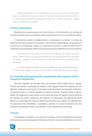 “Estamos localizados numa incubadora e uma vez por semana o centro orga-
   niza um ‘seminário de marmitas’ (cada um traz seu almoço) sobre temas de interes-
   se, como planos de saúde, planejamento fiscal, etc. Também há grande sinergia
   entre as empresas da unidade.”


Escritório independente

      Quando uma empresa passa a ter mais de dois ou três funcionários, os serviços de
escritório não são mais uma proposta viável e ela deve procurar ter um escritório próprio.

     É importante escolher cuidadosamente a localização e considerar o tempo de
deslocamento dos principais funcionários. Um escritório independente, de acordo com
o tamanho e a localização, exigirá um orçamento anual de no mínimo US$ 20 mil. A
importância da localização é bem ilustrada pela seguinte experiência de uma empresa:

        “Cometemos o erro de abrir um escritório no prédio de um cliente. Achamos
   ótima a oferta inicial, mas logo percebemos que não precisávamos estar tão perto
   do cliente, e também nossos funcionários tinham de percorrer uma distância des-
   necessária.”

        O melhor conselho é escolher uma boa localização que seja razoavelmente atraen-
   te, mesmo que se pague um pouco mais. Lembre-se, você está formando sua imagem.


III. A importância de observar as leis e regulamentos sobre impostos, tarifas e
licenças nos mercados-alvo
     Ao fazer negócios no mercado-alvo, sua empresa estará sujeita às leis e regula-
mentos que afetam a condução do negócio. Esses regulamentos são impostos por leis
federais, estaduais e municipais. O mercado norte-americano, por exemplo, é altamen-
te regulamentado, e é melhor trabalhar conforme o sistema e suportar todas as dificul-
dades. As exigências anuais situam-se em torno das taxas de registro, preenchimento
do imposto de renda e exigências de auditoria. As devoluções do imposto de renda
devem ser requeridas ao serviço da Receita que atende à sua região. Os regulamentos
em geral são mais detalhados, a papelada é grande e o custo de abertura de uma
empresa nos Estados Unidos, por exemplo, é mais elevado que na Europa.


Impostos

     A tributação no exterior é um assunto complexo, e há necessidade de assessoria
profissional para um planejamento tributário eficiente. Se você estabelecer um escritó-



    60   Exportação de software e serviços de Tecnologia da Informação - Conceitos Básicos
 