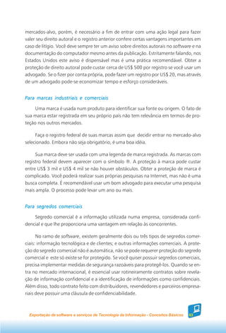 mercados-alvo, porém, é necessário a fim de entrar com uma ação legal para fazer
valer seu direito autoral e o registro anterior confere certas vantagens importantes em
caso de litígio. Você deve sempre ter um aviso sobre direitos autorais no software e na
documentação do computador mesmo antes da publicação. Estritamente falando, nos
Estados Unidos este aviso é dispensável mas é uma prática recomendável. Obter a
proteção de direito autoral pode custar cerca de US$ 500 por registro se você usar um
advogado. Se o fizer por conta própria, pode fazer um registro por US$ 20, mas através
de um advogado pode-se economizar tempo e esforço consideráveis.


Para marcas industriais e comerciais

     Uma marca é usada num produto para identificar sua fonte ou origem. O fato de
sua marca estar registrada em seu próprio país não tem relevância em termos de pro-
teção nos outros mercados.

     Faça o registro federal de suas marcas assim que decidir entrar no mercado-alvo
selecionado. Embora não seja obrigatório, é uma boa idéia.

     Sua marca deve ser usada com uma legenda de marca registrada. As marcas com
registro federal devem aparecer com o símbolo ®. A proteção à marca pode custar
entre US$ 3 mil e US$ 4 mil se não houver obstáculos. Obter a proteção de marca é
complicado. Você poderá realizar suas próprias pesquisas na Internet, mas não é uma
busca completa. É recomendável usar um bom advogado para executar uma pesquisa
mais ampla. O processo pode levar um ano ou mais.


Para segredos comerciais

    Segredo comercial é a informação utilizada numa empresa, considerada confi-
dencial e que lhe proporciona uma vantagem em relação às concorrentes.

      No ramo de software, existem geralmente dois ou três tipos de segredos comer-
ciais: informação tecnológica e de clientes; e outras informações comerciais. A prote-
ção do segredo comercial não é automática, não se pode requerer proteção do segredo
comercial e este só existe se for protegido. Se você quiser possuir segredos comerciais,
precisa implementar medidas de segurança razoáveis para protegê-los. Quando se en-
tra no mercado internacional, é essencial usar rotineiramente contratos sobre revela-
ção de informação confidencial e a identificação de informações como confidenciais.
Além disso, todo contrato feito com distribuidores, revendedores e parceiros empresa-
riais deve possuir uma cláusula de confidenciabilidade.



  Exportação de software e serviços de Tecnologia da Informação - Conceitos Básicos   63
 
