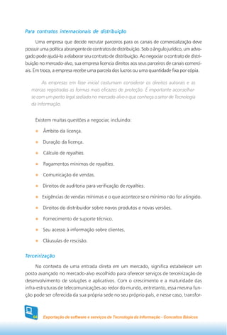 Para contratos internacionais de distribuição

      Uma empresa que decide recrutar parceiros para os canais de comercialização deve
possuir uma política abrangente de contratos de distribuição. Sob o ângulo jurídico, um advo-
gado pode ajudá-lo a elaborar seu contrato de distribuição. Ao negociar o contrato de distri-
buição no mercado-alvo, sua empresa licencia direitos aos seus parceiros de canais comerci-
ais. Em troca, a empresa recebe uma parcela dos lucros ou uma quantidade fixa por cópia.

        As empresas em fase inicial costumam considerar os direitos autorais e as
   marcas registradas as formas mais eficazes de proteção. É importante aconselhar-
   se com um perito legal sediado no mercado-alvo e que conheça o setor de Tecnologia
   da Informação.


     Existem muitas questões a negociar, incluindo:

         Âmbito da licença.

         Duração da licença.

         Cálculo de royalties.

         Pagamentos mínimos de royalties.

         Comunicação de vendas.

         Direitos de auditoria para verificação de royalties.

         Exigências de vendas mínimas e o que acontece se o mínimo não for atingido.

         Direitos do distribuidor sobre novos produtos e novas versões.

         Fornecimento de suporte técnico.

         Seu acesso à informação sobre clientes.

         Cláusulas de rescisão.


Terceirização

     No contexto de uma entrada direta em um mercado, significa estabelecer um
posto avançado no mercado-alvo escolhido para oferecer serviços de terceirização de
desenvolvimento de soluções e aplicativos. Com o crescimento e a maturidade das
infra-estruturas de telecomunicações ao redor do mundo, entretanto, essa mesma fun-
ção pode ser oferecida da sua própria sede no seu próprio país, e nesse caso, transfor-



    64   Exportação de software e serviços de Tecnologia da Informação - Conceitos Básicos
 