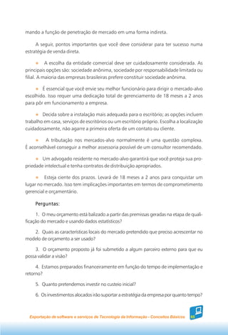 mando a função de penetração de mercado em uma forma indireta.

     A seguir, pontos importantes que você deve considerar para ter sucesso numa
estratégia de venda direta.

           A escolha da entidade comercial deve ser cuidadosamente considerada. As
principais opções são: sociedade anônima, sociedade por responsabilidade limitada ou
filial. A maioria das empresas brasileiras prefere constituir sociedade anônima.

        É essencial que você envie seu melhor funcionário para dirigir o mercado-alvo
escolhido. Isso requer uma dedicação total de gerenciamento de 18 meses a 2 anos
para pôr em funcionamento a empresa.

        Decida sobre a instalação mais adequada para o escritório; as opções incluem
trabalho em casa, serviços de escritórios ou um escritório próprio. Escolha a localização
cuidadosamente, não agarre a primeira oferta de um contato ou cliente.

         A tributação nos mercados-alvo normalmente é uma questão complexa.
É aconselhável conseguir a melhor assessoria possível de um consultor recomendado.

        Um advogado residente no mercado-alvo garantirá que você proteja sua pro-
priedade intelectual e tenha contratos de distribuição apropriados.

         Esteja ciente dos prazos. Levará de 18 meses a 2 anos para conquistar um
lugar no mercado. Isso tem implicações importantes em termos de comprometimento
gerencial e orçamentário.

     Perguntas:

     1. O meu orçamento está balizado a partir das premissas geradas na etapa de quali-
ficação do mercado e usando dados estatísticos?

   2. Quais as características locais do mercado pretendido que preciso acrescentar no
modelo de orçamento a ser usado?

    3. O orçamento proposto já foi submetido a algum parceiro externo para que eu
possa validar a visão?

     4. Estamos preparados financeiramente em função do tempo de implementação e
retorno?

     5. Quanto pretendemos investir no custeio inicial?

     6. Os investimentos alocados irão suportar a estratégia da empresa por quanto tempo?



  Exportação de software e serviços de Tecnologia da Informação - Conceitos Básicos   65
 