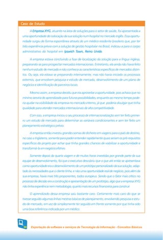 Caso de Estudo

      A Empresa XYG atuante na área de soluções para o setor de saúde, foi apresentada a
                XYG,
 uma oportunidade de colocação da sua solução num hospital no mercado inglês. Essa oportu-
 nidade surgiu de forma espontânea através de um médico residente brasileiro que, por ter
 tido experiência prévia com a solução de gestão hospitalar no Brasil, indicou-a para o corpo
 administrativo do hospital em Ipswich Town, Reino Unido
                                       Town,       Unido.

      A empresa estava concluindo a fase de localização da solução para a língua inglesa,
 preparando-se para prospectar mercados internacionais. Entretanto, ela ainda não havia feito
 nenhum estudo de mercado e não conhecia as características específicas de mercados distin-
 tos. Ou seja, ela estava se preparando internamente, mas não havia iniciado os processos
 externos, que envolvem pesquisa e estudo de mercado, desenvolvimento de um plano de
 negócios e identificação de parceiros locais.

      Mesmo assim, a empresa decidiu que iria aproveitar a oportunidade, pois achava que no
 mínimo serviria de aprendizado para futuras possibilidades, enquanto ao mesmo tempo pode-
 ria ajudar na visibilidade da empresa no mercado interno, já que poderia divulgar que tinha
 qualidade para atender mercados internacionais de alta competitividade.

      Com isso, a empresa iniciou o seu processo de internacionalização sem ter feito primei-
 ro um estudo de mercado para determinar as variáveis condicionantes e sem ter feito um
 planejamento estratégico prévio.

      A empresa então investiu grandes somas de dinheiro em viagens para o país de destino,
 no caso a Inglaterra, somente para poder entender rapidamente quais seriam os pré-requisitos
 específicos do projeto por achar que tinha grandes chances de viabilizar a oportunidade e
 transformá-la em negócio efetivo.

      Somente depois da quarta viagem e de muitas horas investidas por grande parte da sua
 equipe de desenvolvimento, foi que o executivo descobriu que o que até então se apresentava
 como oportunidade era o desenvolvimento de um protótipo personalizado da sua solução, adap-
 tado às necessidades que o cliente tinha, e não uma oportunidade real de negócio, pois além da
 sua empresa, havia mais três proponentes, todos europeus. Sendo que o fator mais crítico no
 processo de decisão era a construção e apresentação de um protótipo, algo que a empresa XYG
 não tinha experiência nem metodologia, quanto mais recursos financeiros para construir.

      O aprendizado dessa empresa saiu bastante caro. Certamente mais caro do que se
 tivesse seguido algumas linhas mestras básicas de planejamento, envolvendo pesquisa e estu-
 do de mercado, em vez de simplesmente ter seguido em frente somente por que tinha sido
 uma boa referência indicada por um médico.




 66    Exportação de software e serviços de Tecnologia da Informação - Conceitos Básicos
 