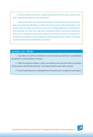 O executivo dessa empresa foi questionado posteriormente se caso pudesse voltar
 atrás, o que ele faria diferente. A sua resposta foi:

       “- Além de não fazer mais nada sem ter estudado minuciosamente os mercados-alvo e
 fazer um planejamento detalhado, eu melhoraria muito o processo interno de produção. Não
 dá para ir para mercados competitivos sem ter uma certificação adequada e reconhecida por
 esses mercados. No nosso caso, hoje somos certificados CMM2, e já estamos trabalhando
 para o nível 3, enquanto a nossa meta é chegar no nível máximo, o nível 5, em dois anos. A
 qualidade na produção é imprescindível para qualquer produtora de software que deseja
 seriamente penetrar novos mercados com sucesso.”




Questões para reflexão

     1. Qual deve ser a primeira iniciativa de uma empresa que vislumbra a possibilidade
de exportar os seus produtos e serviços?

    2. Pode uma empresa realizar o esforço de exportar sem que tenha feito um planeja-
mento prévio e identificado de quais os principais desafios para obter sucesso?

     3. Qual a importância de um planejamento financeiro para o projeto de exportação?




Exportação de software e serviços de Tecnologia da Informação - Conceitos Básicos      67
 