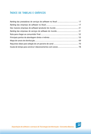 TABELAS
ÍNDICE DE TABELAS E GRÁFICOS


Ranking das prestadoras de serviços de software no Brasil ...................................... 17
Ranking das empresas de software no Brasil ........................................................... 17
Dez maiores empresas de software (produto) do mundo ......................................... 21
Ranking das empresas de serviços de software do mundo ....................................... 21
Rota para chegar ao consumidor final ..................................................................... 52
Principais pontos da abordagem direta e indireta .................................................... 53
Mapa de canais de distribuição ............................................................................... 69
Requisitos ideais para seleção de um parceiro de canal ............................................. 70
Escala de tempo para construir relacionamentos com canais ..................................... 78




  Exportação de software e serviços de Tecnologia da Informação - Conceitos Básicos                      7
 