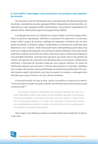 II. Como definir a abordagem mais correta para o seu produto e seus objetivos
de mercado
     Os principais canais de distribuição são os representantes de fabricantes/agentes
de vendas, revendedores de valor agregado (VARs), integradores de sistemas (SIs), dis-
tribuidores de valor agregado (VADs), distribuidores, fornecedores independentes de
software (ISVs), fabricantes originais de equipamentos (OEMs).

      A ampliação do canal é um trabalho em tempo integral. A primeira etapa é iden-
tificar os parceiros apropriados. Identificar os parceiros em potencial é um processo
longo e difícil: grupos de usuários, catálogos de exposição e diretórios são um bom
ponto de partida. O próximo estágio é empreender um exercício de casamento para
determinar uma “sintonia”. Você então pode fazer o telemarketing a partir dessa lista
curta com o objetivo de assegurar uma reunião de vendas individual. O processo inteiro
pode levar qualquer coisa entre seis meses e dois anos e para a maioria das empresas é
uma atividade constante. Contratar bons parceiros nos canais não é uma garantia de
sucesso. Os parceiros de canal não criam demanda para o seu produto, simplesmente
satisfazem à demanda de mercado criada por seus próprios esforços. Os canais de
distribuição esperam que você gere o interesse pelo produto no mercado, estabeleça
uma imagem de empresa e gere possibilidades de vendas bem qualificadas. Eles tam-
bém esperam apoio, treinamento, tanto técnico quanto em vendas, e mensagens bem
definidas para causar interesse em seus clientes existentes.

    A principal questão em que se deve pensar ao escolher um parceiro de canal é:
“Como este parceiro pode me ajudar a ganhar mais dinheiro para nossa empresa e para
a empresa dele”?

        As empresas brasileiras descobriram que escolher parceiros de canal era a
   maior dificuldade isolada. Erros óbvios foram cometidos, segundo uma empresa:
   “Demos exclusividade a um bando de técnicos como nós mesmos, e nada aconte-
   ceu!” Outra empresa indicou um “amigo” sem considerar a cobertura de mercado
   ou compatibilidade do produto. Escolher um parceiro de canal é um grande passo,
   e é essencial uma pesquisa abrangente.

     Veja a seguir uma tabela que pontua os quesitos ideais para seleção de um parcei-
ro de canal.




   70   Exportação de software e serviços de Tecnologia da Informação - Conceitos Básicos
 