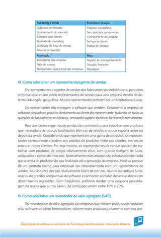 Marketing e venda                       Produtos e serviços
             Cobertura de mercado                    Produtos compatíveis
             Conhecimento do mercado                 Sem produtos concorrentes
             Contatos com clientes                   Conhecimento do produto
             Atividade de marketing                  Serviços ao cliente
             Qualidade da força de vendas            Política de estoque
             Retorno do mercado
             Motivação                               Risco
             Entusiasmo pela empresa                 Registro de acompanhamento
             Sede de sucesso                         Situação financeira
             Planejamento operacional das empresas   Reputação



III. Como selecionar um representante/agente de vendas
     Os representantes e agentes de vendas dos fabricantes são indivíduos ou pequenas
empresas que atuam como representantes de vendas para uma empresa dentro de de-
terminada região geográfica. Muitos representantes preferem ter um território exclusivo.

     Os representantes não entregam o software que vendem. Geralmente a empresa de
software despacha o produto diretamente ao cliente do representante, tratando de todas as
questões de faturamento e cobrança, prestando suporte técnico e fornecendo treinamento.

     Representantes e agentes de vendas são contratados para trabalhar com produtos
que necessitam de poucas habilidades técnicas de vendas e pouco suporte antes ou
depois da venda. Considerando que representam uma gama de produtos, os represen-
tantes normalmente atendem aos pedidos de produtos feitos por clientes, em vez de
procurar novos clientes. Por esse motivo, os representantes de vendas gostam de tra-
balhar com produtos de preços relativamente altos, com grande margem de lucro,
adequados a nichos de mercado. Normalmente esses arranjos são estruturados de modo
que a venda do produto não seja finalizada até a aprovação da empresa. Você vai precisar
de um contrato escrito para estruturar seu relacionamento com um representante de
vendas. Muitas vezes eles são relativamente fáceis de recrutar, muitos são antigos funci-
onários de grandes companhias de software e conhecem contatos de vendas diretas em
determinados segmentos. Com freqüência, preferem receber uma pequena porcenta-
gem da receita que outros canais. As comissões variam entre 10% e 20%.

IV. Como selecionar um revendedor de valor agregado (VAR)
IV.                                                 (VAR)

     Os revendedores de valor agregado são empresas que reúnem produtos de hardware
e/ou software de vários fornecedores, reúnem esses produtos juntamente com seu pró-



  Exportação de software e serviços de Tecnologia da Informação - Conceitos Básicos   71
 