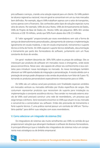 prio software e serviços, criando uma solução especial para um cliente. Os VARs podem
ter alcance regional ou nacional, mas em geral se concentram em um ou mais mercados
bem definidos. Por exemplo, alguns VARs trabalham apenas com o setor de transportes,
outros apenas com o financeiro. São conhecidos pelos tipos de soluções especiais numa
série de setores. Por exemplo, VARs de Lotus Notes, VARs de Armazenamento de Dados,
VARs de Projeto de Base de Dados etc. Muitos VARs são pequenos: 86% têm vendas
inferiores a US$ 10 milhões, sendo que 50% ficam abaixo dos US$ 2,5 milhões.

      O “valor agregado” proporcionado por esses revendedores vem sob a forma de
serviços de desenvolvimento personalizados, planejamento de sistemas e implementação
(geralmente em escala modesta, e não em escala empresarial), treinamento e suporte
técnico à linha de frente. Os VARs esperam suporte técnico detalhado, documentação
e treinamento por parte dos fornecedores de software, juntamente com um fluxo
constante de dicas de vendas.

     Em geral recebem descontos de 30%-50% sobre os preços de catálogo. Eles se
interessam por produtos de software em mercados novos e emergentes, onde existe
pouca concorrência. Nesse caso são capazes de utilizar seu conhecimento e seus con-
tatos para introduzir novas tecnologias no mercado. As novas tecnologias também
oferecem ao VAR oportunidades de integração e personalização. A receita obtida com a
prestação de serviços pode ultrapassar a das vendas de produtos num fator de 5 para 10,
tornando os produtos personalizáveis especialmente interessantes para os VARs.

      Os VARs são um valioso canal para produtos com finalidades especiais vendidos
em mercados verticais ou mercados definidos por títulos específicos de cargos. Eles
costumam representar produtos que necessitam de suporte para instalação ou
implementação e constante assistência técnica. Para vender no mercado externo atra-
vés de VARs você precisará construir uma rede de revendedores, um processo que
exige tempo e dinheiro. Será necessário encontrar os VARs que atuam no seu mercado
e convencê-los a comercializar seu software. Então eles precisarão de treinamento e
forte suporte técnico. É uma prática normal possuir um contrato de VAR em “formu-
lário-padrão” para definir suas relações com esses revendedores.


V. Como selecionar um integrador de sistemas (SIs)
     Os integradores de sistemas são muito semelhantes aos VARs no sentido de que
proporcionam soluções que abrangem hardware e software de diversos fornecedores.
A principal diferença é que o trabalho dos integradores de sistemas inclui um compo-
nente mais estratégico ou de âmbito empresarial.



   72   Exportação de software e serviços de Tecnologia da Informação - Conceitos Básicos
 