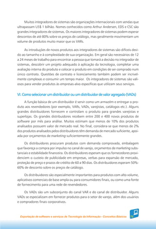 Muitos integradores de sistemas são organizações internacionais com vendas que
ultrapassam US$ 1 bilhão. Nomes conhecidos como Arthur Andersen, EDS e CSC são
grandes integradores de sistemas. Os maiores integradores de sistemas podem esperar
descontos de até 80% sobre os preços de catálogo, mas geralmente movimentam um
volume de produtos muito maior que os VARs.

     As introduções de novos produtos aos integradores de sistemas são difíceis devi-
do ao tamanho e à complexidade de sua organização. Em geral são necessários de 12
a 24 meses de trabalho para encontrar a pessoa que tomará a decisão no integrador de
sistemas, descobrir um projeto adequado à aplicação da tecnologia, completar uma
avaliação interna do produto e colocar o produto em condições de ser comprado num
único contrato. Questões de contrato e licenciamento também podem ser incrivel-
mente complexas e consumir um tempo maior. Os integradores de sistemas são vali-
osos para vender produtos às empresas-alvo específicas que utilizam seus serviços.


                                                                         (VADs)
VI. Como selecionar um distribuidor ou um distribuidor de valor agregado (VADs)
     A função básica de um distribuidor é servir como um armazém e entregar o pro-
duto aos revendedores (por exemplo, VARs, VADs, varejistas, catálogos etc.). Alguns
grandes distribuidores fornecem e controlam o produto para grandes varejistas e
superlojas. Os grandes distribuidores recebem entre 200 e 400 novos produtos de
software por mês para análise. Muitos estimam que menos de 10% dos produtos
analisados possuem valor de mercado real. No final, considera-se que menos de 2%
dos produtos analisados pelos distribuidores têm demanda de mercado suficiente, apoi-
ada por orçamentos de marketing suficientemente grandes.

     Os distribuidores procuram produtos com demanda comprovada, embalagem
que favoreça a compra por impulso no canal de varejo, orçamentos de marketing subs-
tanciais e estabilidade financeira. Os distribuidores esperam que os fornecedores provi-
denciem o custeio de publicidade em empresas, verbas para expansão de mercado,
proteção de preço e prazos de crédito de 60 a 90 dias. Os distribuidores esperam 50%-
60% de desconto sobre os preços de catálogo.

     Os distribuidores são especialmente importantes para produtos com alto volume,
aplicativos comerciais de base ampla ou para consumidores finais, ou como uma fonte
de fornecimento para uma rede de revendedores.

    Os VADs são um subconjunto do canal VAR e do canal de distribuidor. Alguns
VADs se especializam em fornecer produtos para o setor de varejo, além dos usuários
e compradores finais corporativos.



  Exportação de software e serviços de Tecnologia da Informação - Conceitos Básicos   73
 