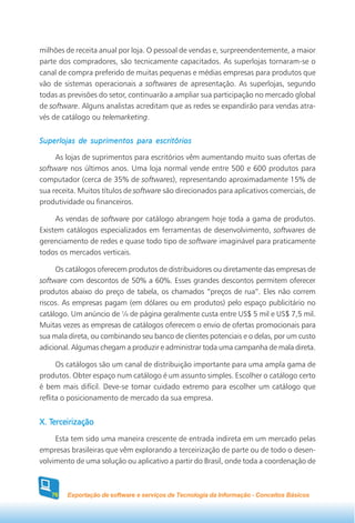 milhões de receita anual por loja. O pessoal de vendas e, surpreendentemente, a maior
parte dos compradores, são tecnicamente capacitados. As superlojas tornaram-se o
canal de compra preferido de muitas pequenas e médias empresas para produtos que
vão de sistemas operacionais a softwares de apresentação. As superlojas, segundo
todas as previsões do setor, continuarão a ampliar sua participação no mercado global
de software. Alguns analistas acreditam que as redes se expandirão para vendas atra-
vés de catálogo ou telemarketing.


Superlojas de suprimentos para escritórios

     As lojas de suprimentos para escritórios vêm aumentando muito suas ofertas de
software nos últimos anos. Uma loja normal vende entre 500 e 600 produtos para
computador (cerca de 35% de softwares), representando aproximadamente 15% de
sua receita. Muitos títulos de software são direcionados para aplicativos comerciais, de
produtividade ou financeiros.

     As vendas de software por catálogo abrangem hoje toda a gama de produtos.
Existem catálogos especializados em ferramentas de desenvolvimento, softwares de
gerenciamento de redes e quase todo tipo de software imaginável para praticamente
todos os mercados verticais.

     Os catálogos oferecem produtos de distribuidores ou diretamente das empresas de
software com descontos de 50% a 60%. Esses grandes descontos permitem oferecer
produtos abaixo do preço de tabela, os chamados “preços de rua”. Eles não correm
riscos. As empresas pagam (em dólares ou em produtos) pelo espaço publicitário no
catálogo. Um anúncio de ¼ de página geralmente custa entre US$ 5 mil e US$ 7,5 mil.
Muitas vezes as empresas de catálogos oferecem o envio de ofertas promocionais para
sua mala direta, ou combinando seu banco de clientes potenciais e o delas, por um custo
adicional. Algumas chegam a produzir e administrar toda uma campanha de mala direta.

      Os catálogos são um canal de distribuição importante para uma ampla gama de
produtos. Obter espaço num catálogo é um assunto simples. Escolher o catálogo certo
é bem mais difícil. Deve-se tomar cuidado extremo para escolher um catálogo que
reflita o posicionamento de mercado da sua empresa.


   Terceirização
X. Terceirização
     Esta tem sido uma maneira crescente de entrada indireta em um mercado pelas
empresas brasileiras que vêm explorando a terceirização de parte ou de todo o desen-
volvimento de uma solução ou aplicativo a partir do Brasil, onde toda a coordenação de



   76   Exportação de software e serviços de Tecnologia da Informação - Conceitos Básicos
 